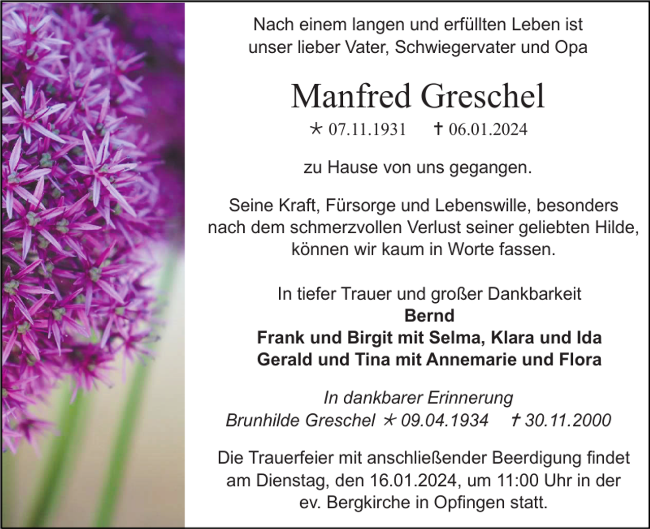 <p>Nach einem langen und erfüllten Leben ist<br />unser lieber Vater, Schwiegervater und Opa</p><p>Manfred Greschel<br /> 07.11.1931</p><p> 06.01.2024</p><p>zu Hause von uns gegangen.<br />Seine Kraft, Fürsorge und Lebenswille, besonders<br />nach dem schmerzvollen Verlust seiner geliebten Hilde,<br />können wir kaum in Worte fassen.<br />In tiefer Trauer und großer Dankbarkeit<br />Bernd<br />Frank und Birgit mit Selma, Klara und Ida<br />Gerald und Tina mit Annemarie und Flora<br />In dankbarer Erinnerung<br />Brunhilde Greschel  09.04.1934  30.11.2000<br />Die Trauerfeier mit anschließender Beerdigung findet<br />am Dienstag, den 16.01.2024, um 11:00 Uhr in der<br />ev. Bergkirche in Opfingen statt.</p>