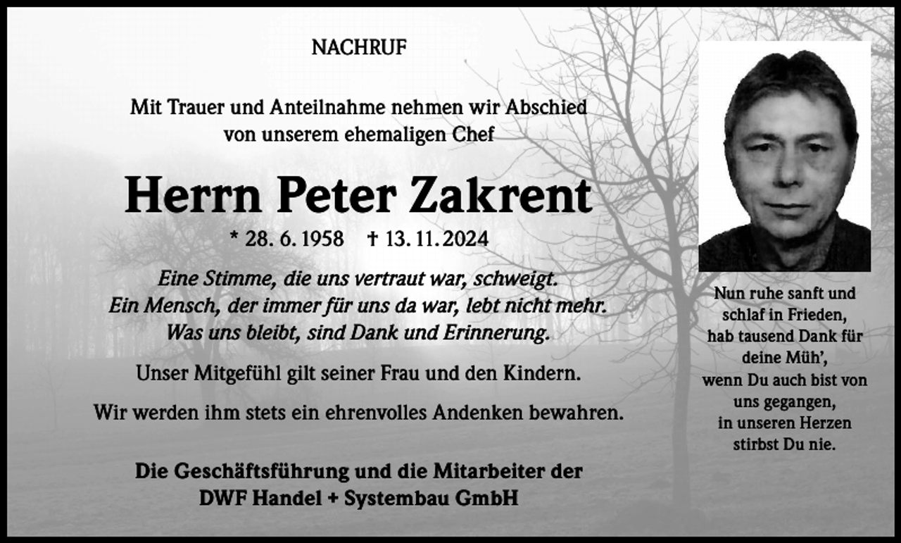 <p>NACHRUF<br />Mit Trauer und Anteilnahme nehmen wir Abschied<br />von unserem ehemaligen Chef</p><p>Herrn Peter Zakrent<br />* 28. 6. 1958</p><p>† 13. 11. 2024</p><p>Eine Stimme, die uns vertraut war, schweigt.<br />Ein Mensch, der immer für uns da war, lebt nicht mehr.<br />Was uns bleibt, sind Dank und Erinnerung.<br />Unser Mitgefühl gilt seiner Frau und den Kindern.<br />Wir werden ihm stets ein ehrenvolles Andenken bewahren.<br />Die Geschäftsführung und die Mitarbeiter der<br />DWF Handel + Systembau GmbH</p><p>Nun ruhe sanft und<br />schlaf in Frieden,<br />hab tausend Dank für<br />deine Müh’,<br />wenn Du auch bist von<br />uns gegangen,<br />in unseren Herzen<br />stirbst Du nie.</p>