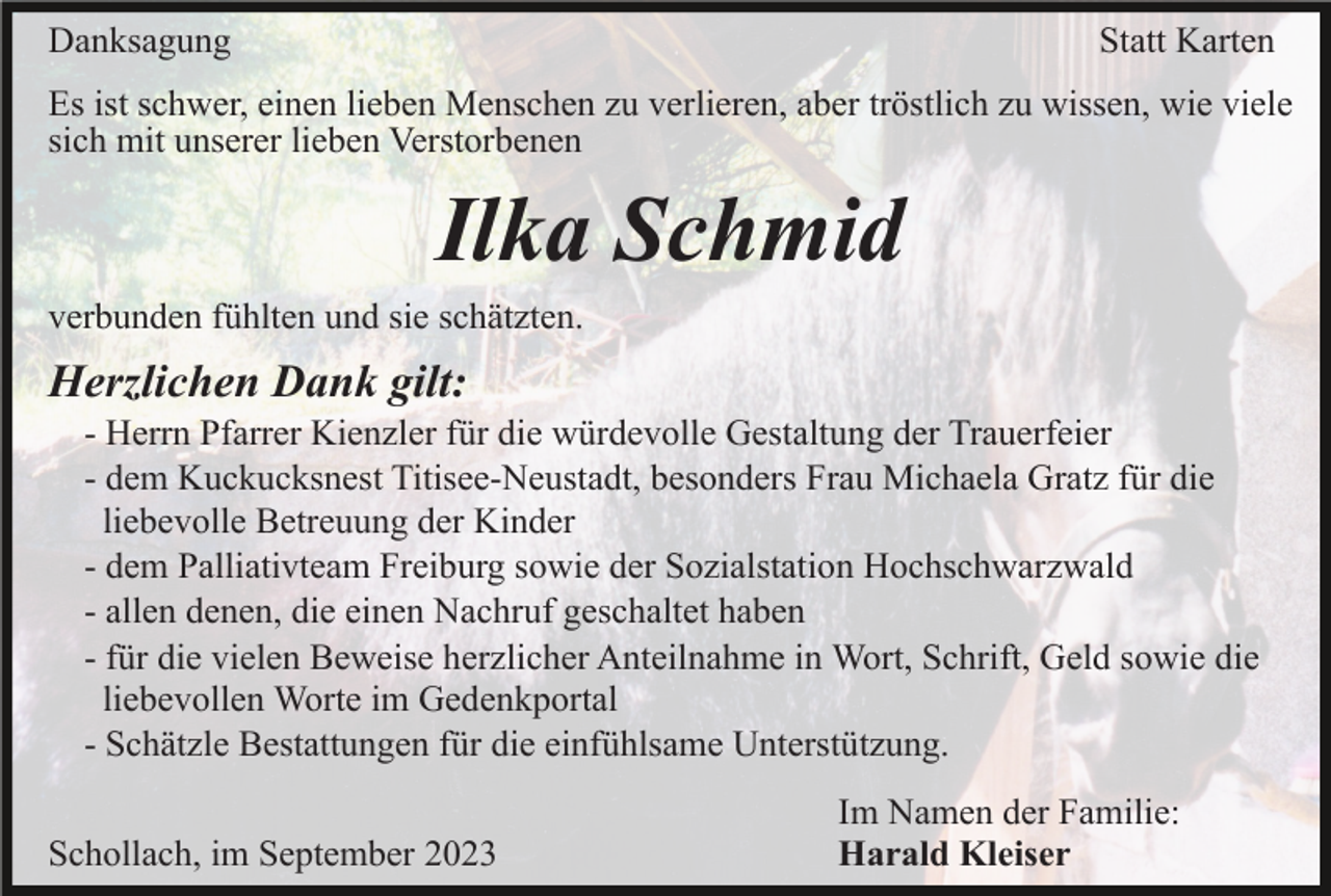<p>Danksagung</p><p>Statt Karten</p><p>Es ist schwer, einen lieben Menschen zu verlieren, aber tröstlich zu wissen, wie viele<br />sich mit unserer lieben Verstorbenen</p><p>Ilka Schmid<br />verbunden fühlten und sie schätzten.</p><p>Herzlichen Dank gilt:<br />- Herrn Pfarrer Kienzler für die würdevolle Gestaltung der Trauerfeier<br />- dem Kuckucksnest Titisee-Neustadt, besonders Frau Michaela Gratz für die<br />liebevolle Betreuung der Kinder<br />- dem Palliativteam Freiburg sowie der Sozialstation Hochschwarzwald<br />- allen denen, die einen Nachruf geschaltet haben<br />- für die vielen Beweise herzlicher Anteilnahme in Wort, Schrift, Geld sowie die<br />liebevollen Worte im Gedenkportal<br />- Schätzle Bestattungen für die einfühlsame Unterstützung.<br />Schollach, im September 2023</p><p>Im Namen der Familie:<br />Harald Kleiser</p>
