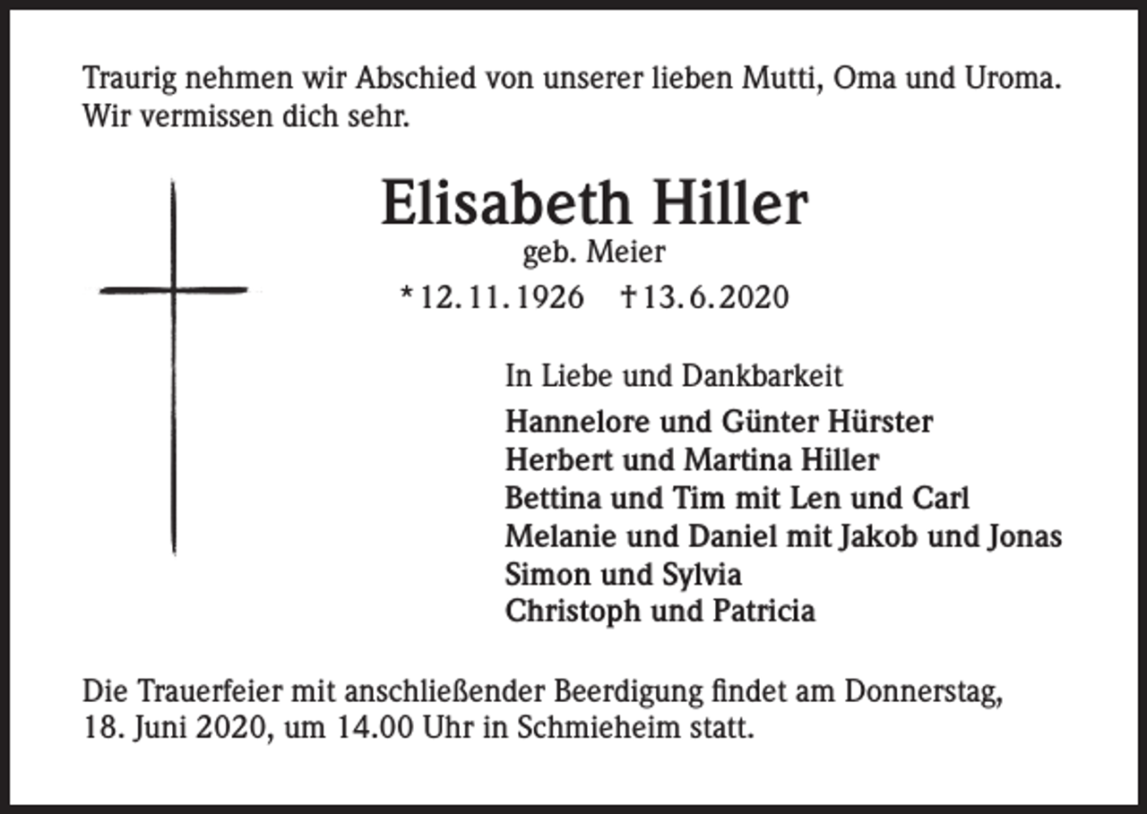<p>Traurig nehmen wir Abschied von unserer lieben Mutti, Oma und Uroma.<br />Wir vermissen dich sehr.</p><p>Elisabeth Hiller<br />geb. Meier<br />* 12. 11. 1926 † 13. 6. 2020</p><p>In Liebe und Dankbarkeit<br />Hannelore und Günter Hürster<br />Herbert und Martina Hiller<br />Bettina und Tim mit Len und Carl<br />Melanie und Daniel mit Jakob und Jonas<br />Simon und Sylvia<br />Christoph und Patricia<br />Die Trauerfeier mit anschließender Beerdigung findet am Donnerstag,<br />18. Juni 2020, um 14.00 Uhr in Schmieheim statt.</p>