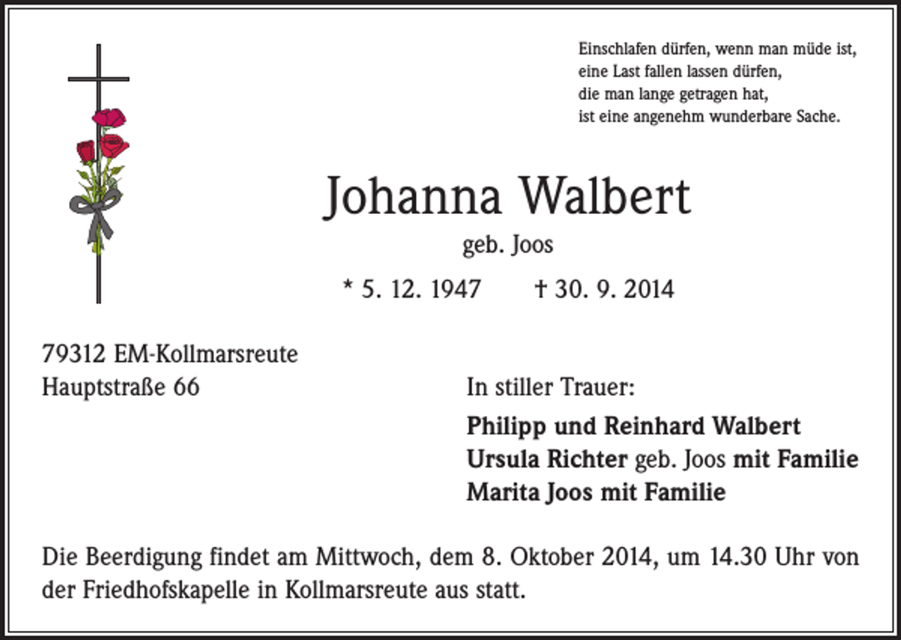 <p>Einschlafen dürfen, wenn man müde ist,<br />eine Last fallen lassen dürfen,<br />die man lange getragen hat,<br />ist eine angenehm wunderbare Sache.</p><p>Johanna Walbert<br />geb. Joos<br />* 5. 12. 1947 † 30. 9. 2014<br />79312 EM-Kollmarsreute<br />Hauptstraße 66</p><p>In stiller Trauer:<br />Philipp und Reinhard Walbert<br />Ursula Richter geb. Joos mit Familie<br />Marita Joos mit Familie</p><p>Die Beerdigung findet am Mittwoch, dem 8. Oktober 2014, um 14.30 Uhr von<br />der Friedhofskapelle in Kollmarsreute aus statt.</p>