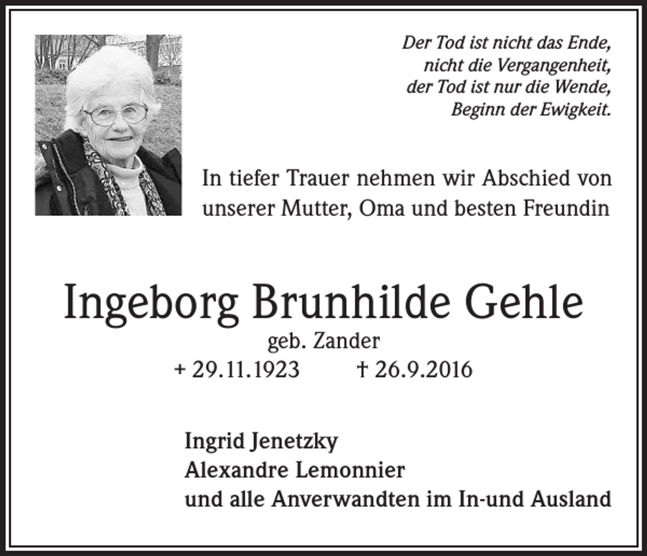 <p>Der Tod ist nicht das Ende,<br />nicht die Vergangenheit,<br />der Tod ist nur die Wende,<br />Beginn der Ewigkeit.</p><p>In tiefer Trauer nehmen wir Abschied von<br />unserer Mutter, Oma und besten Freundin</p><p>Ingeborg Brunhilde Gehle<br />geb. Zander<br />+ 29.11.1923<br />† 26.9.2016</p><p>Ingrid Jenetzky<br />Alexandre Lemonnier<br />und alle Anverwandten im In-und Ausland</p>