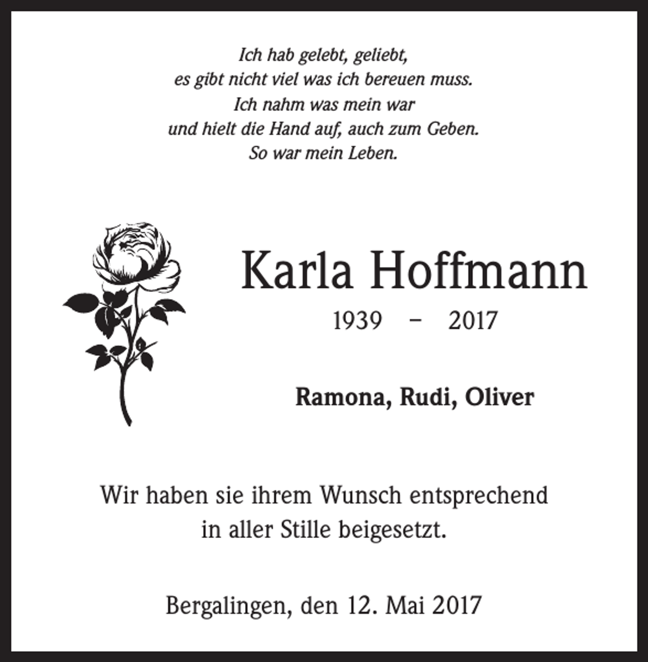 <p>Ich hab gelebt, geliebt,<br />es gibt nicht viel was ich bereuen muss.<br />Ich nahm was mein war<br />und hielt die Hand auf, auch zum Geben.<br />So war mein Leben.</p><p>Karla Hoffmann<br />1939 – 2017<br />Ramona, Rudi, Oliver<br />Wir haben sie ihrem Wunsch entsprechend<br />in aller Stille beigesetzt.<br />Bergalingen, den 12. Mai 2017</p>