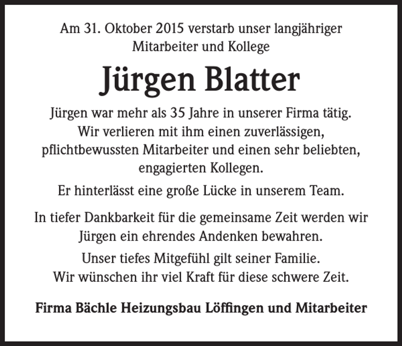 <p>Am 31. Oktober 2015 verstarb unser langjähriger<br />Mitarbeiter und Kollege</p><p>Jürgen Blatter<br />Jürgen war mehr als 35 Jahre in unserer Firma tätig.<br />Wir verlieren mit ihm einen zuverlässigen,<br />pflichtbewussten Mitarbeiter und einen sehr beliebten,<br />engagierten Kollegen.<br />Er hinterlässt eine große Lücke in unserem Team.<br />In tiefer Dankbarkeit für die gemeinsame Zeit werden wir<br />Jürgen ein ehrendes Andenken bewahren.<br />Unser tiefes Mitgefühl gilt seiner Familie.<br />Wir wünschen ihr viel Kraft für diese schwere Zeit.<br />Firma Bächle Heizungsbau Löffingen und Mitarbeiter</p>