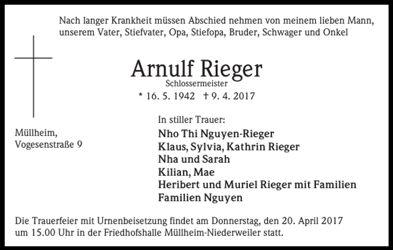 <p>Nach langer Krankheit müssen Abschied nehmen von meinem lieben Mann,<br />unserem Vater, Stiefvater, Opa, Stiefopa, Bruder, Schwager und Onkel</p><p>Arnulf Rieger<br />Schlossermeister</p><p>* 16. 5. 1942 † 9. 4. 2017</p><p>Müllheim,<br />Vogesenstraße 9</p><p>In stiller Trauer:<br />Nho Thi Nguyen-Rieger<br />Klaus, Sylvia, Kathrin Rieger<br />Nha und Sarah<br />Kilian, Mae<br />Heribert und Muriel Rieger mit Familien<br />Familien Nguyen</p><p>Die Trauerfeier mit Urnenbeisetzung findet am Donnerstag, den 20. April 2017<br />um 15.00 Uhr in der Friedhofshalle Müllheim-Niederweiler statt.</p>