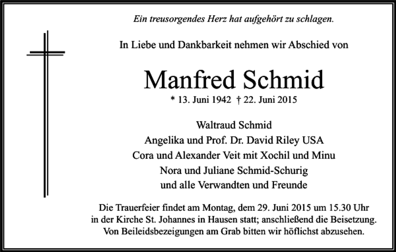 <p>Ein treusorgendes Herz hat aufgehört zu schlagen.</p><p>In Liebe und Dankbarkeit nehmen wir Abschied von</p><p>Manfred Schmid<br />* 13. Juni 1942 † 22. Juni 2015</p><p>Waltraud Schmid<br />Angelika und Prof. Dr. David Riley USA<br />Cora und Alexander Veit mit Xochil und Minu<br />Nora und Juliane Schmid-Schurig<br />und alle Verwandten und Freunde<br />Die Trauerfeier findet am Montag, dem 29. Juni 2015 um 15.30 Uhr<br />in der Kirche St. Johannes in Hausen statt; anschließend die Beisetzung.<br />Von Beileidsbezeigungen am Grab bitten wir höflichst abzusehen.</p>