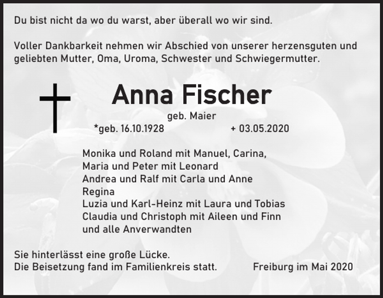 <p>Du bist nicht da wo du warst, aber überall wo wir sind.<br />Voller Dankbarkeit nehmen wir Abschied von unserer herzensguten und<br />geliebten Mutter, Oma, Uroma, Schwester und Schwiegermutter.</p><p>Anna Fischer<br />geb. Maier<br />*geb. 16.10.1928</p><p>+ 03.05.2020</p><p>Monika und Roland mit Manuel, Carina,<br />Maria und Peter mit Leonard<br />Andrea und Ralf mit Carla und Anne<br />Regina<br />Luzia und Karl-Heinz mit Laura und Tobias<br />Claudia und Christoph mit Aileen und Finn<br />und alle Anverwandten<br />Sie hinterlässt eine große Lücke.<br />Die Beisetzung fand im Familienkreis statt.</p><p>Freiburg im Mai 2020</p>