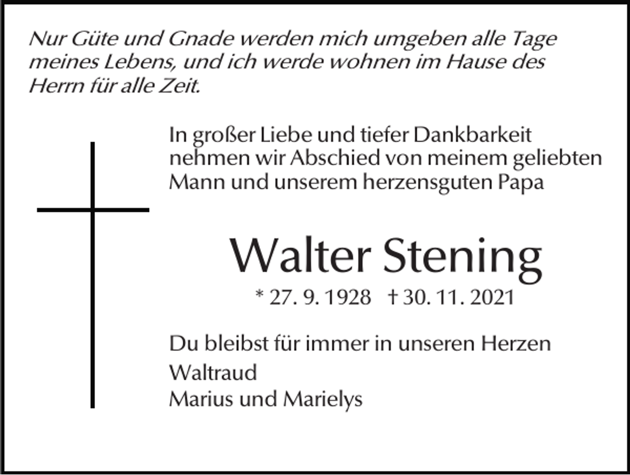 <p>Nur Güte und Gnade werden mich umgeben alle Tage<br />meines Lebens, und ich werde wohnen im Hause des<br />Herrn für alle Zeit.</p><p>In großer Liebe und tiefer Dankbarkeit<br />nehmen wir Abschied von meinem geliebten<br />Mann und unserem herzensguten Papa</p><p>Walter Stening<br />* 27. 9. 1928 † 30. 11. 2021</p><p>Du bleibst für immer in unseren Herzen<br />Waltraud<br />Marius und Marielys</p>