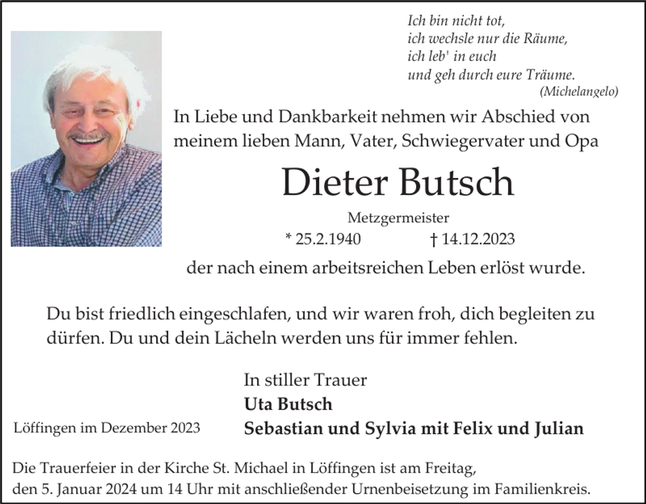<p>Ich bin nicht tot,<br />ich wechsle nur die Räume,<br />ich leb' in euch<br />und geh durch eure Träume.<br />(Michelangelo)</p><p>In Liebe und Dankbarkeit nehmen wir Abschied von<br />meinem lieben Mann, Vater, Schwiegervater und Opa</p><p>Dieter Butsch<br />Metzgermeister</p><p>* 25.2.1940</p><p>† 14.12.2023</p><p>der nach einem arbeitsreichen Leben erlöst wurde.<br />Du bist friedlich eingeschlafen, und wir waren froh, dich begleiten zu<br />dürfen. Du und dein Lächeln werden uns für immer fehlen.</p><p>Löffingen im Dezember 2023</p><p>In stiller Trauer<br />Uta Butsch<br />Sebastian und Sylvia mit Felix und Julian</p><p>Die Trauerfeier in der Kirche St. Michael in Löffingen ist am Freitag,<br />den 5. Januar 2024 um 14 Uhr mit anschließender Urnenbeisetzung im Familienkreis.</p>