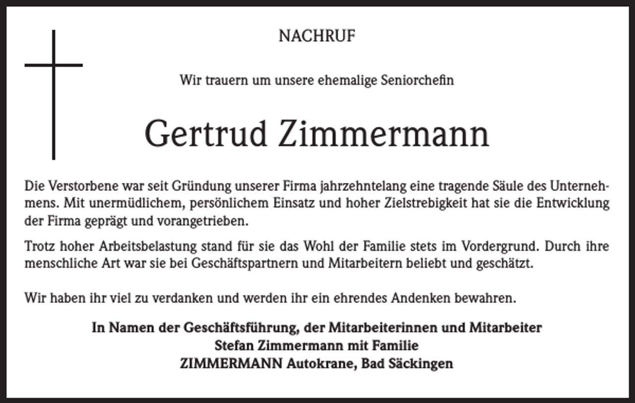<p>NACHRUF<br />Wir trauern um unsere ehemalige Seniorchefin</p><p>Gertrud Zimmermann<br />Die Verstorbene war seit Gründung unserer Firma jahrzehntelang eine tragende Säule des Unternehmens. Mit unermüdlichem, persönlichem Einsatz und hoher Zielstrebigkeit hat sie die Entwicklung<br />der Firma geprägt und vorangetrieben.<br />Trotz hoher Arbeitsbelastung stand für sie das Wohl der Familie stets im Vordergrund. Durch ihre<br />menschliche Art war sie bei Geschäftspartnern und Mitarbeitern beliebt und geschätzt.<br />Wir haben ihr viel zu verdanken und werden ihr ein ehrendes Andenken bewahren.<br />In Namen der Geschäftsführung, der Mitarbeiterinnen und Mitarbeiter<br />Stefan Zimmermann mit Familie<br />ZIMMERMANN Autokrane, Bad Säckingen</p>