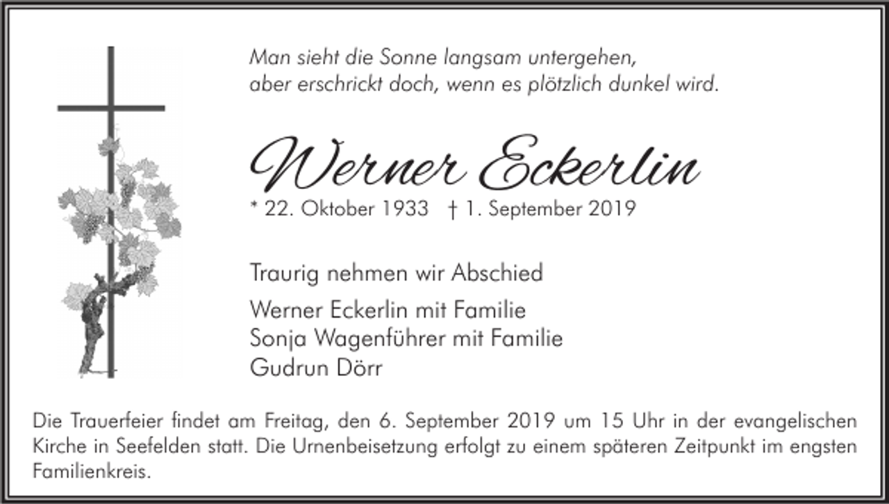 <p>Man sieht die Sonne langsam untergehen,<br />aber erschrickt doch, wenn es plötzlich dunkel wird.</p><p>Werner Eckerlin<br />* 22. Oktober 1933 † 1. September 2019</p><p>Traurig nehmen wir Abschied<br />Werner Eckerlin mit Familie<br />Sonja Wagenführer mit Familie<br />Gudrun Dörr<br />Die Trauerfeier findet am Freitag, den 6. September 2019 um 15 Uhr in der evangelischen<br />Kirche in Seefelden statt. Die Urnenbeisetzung erfolgt zu einem späteren Zeitpunkt im engsten<br />Familienkreis.</p>