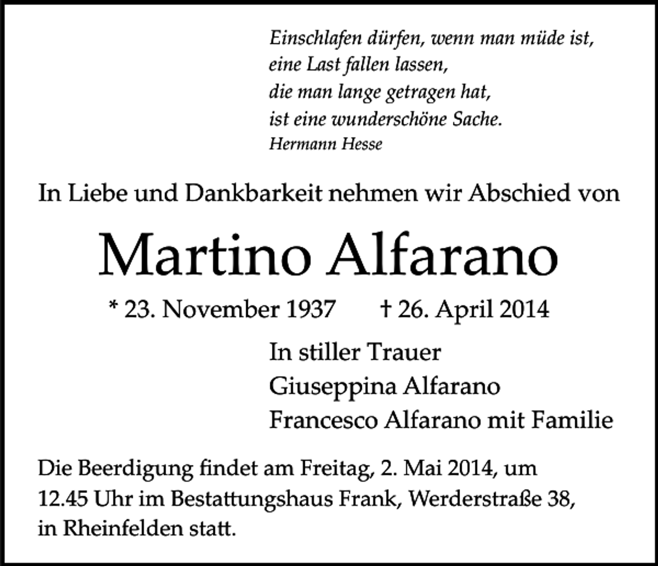 <p>Einschlafen dürfen, wenn man müde ist,<br />eine Last fallen lassen,<br />die man lange getragen hat,<br />ist eine wunderschöne Sache.<br />Hermann Hesse</p><p>In Liebe und Dankbarkeit nehmen wir Abschied von</p><p>Martino Alfarano<br />* 23. November 1937</p><p>† 26. April 2014</p><p>In stiller Trauer<br />Giuseppina Alfarano<br />Francesco Alfarano mit Familie<br />Die Beerdigung ﬁndet am Freitag, 2. Mai 2014, um<br />12.45 Uhr im Besta�ungshaus Frank, Werderstraße 38,<br />in Rheinfelden sta�.</p>