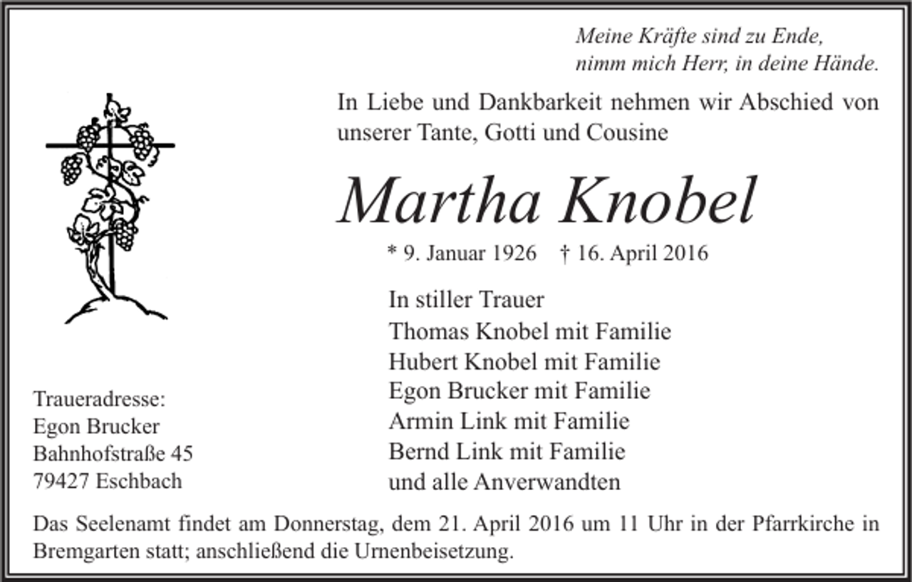 <p>Meine Kräfte sind zu Ende,<br />nimm mich Herr, in deine Hände.</p><p>In Liebe und Dankbarkeit nehmen wir Abschied von<br />unserer Tante, Gotti und Cousine</p><p>Martha Knobel<br />* 9. Januar 1926 † 16. April 2016</p><p>Traueradresse:<br />Egon Brucker<br />Bahnhofstraße 45<br />79427 Eschbach</p><p>In stiller Trauer<br />Thomas Knobel mit Familie<br />Hubert Knobel mit Familie<br />Egon Brucker mit Familie<br />Armin Link mit Familie<br />Bernd Link mit Familie<br />und alle Anverwandten</p><p>Das Seelenamt findet am Donnerstag, dem 21. April 2016 um 11 Uhr in der Pfarrkirche in<br />Bremgarten statt; anschließend die Urnenbeisetzung.</p>