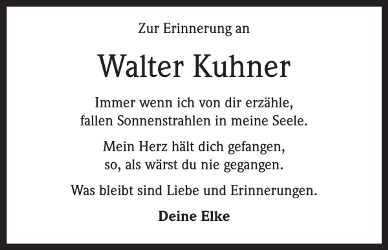 <p>Zur Erinnerung an</p><p>Walter Kuhner<br />Immer wenn ich von dir erzähle,<br />fallen Sonnenstrahlen in meine Seele.<br />Mein Herz hält dich gefangen,<br />so, als wärst du nie gegangen.<br />Was bleibt sind Liebe und Erinnerungen.<br />Deine Elke</p>