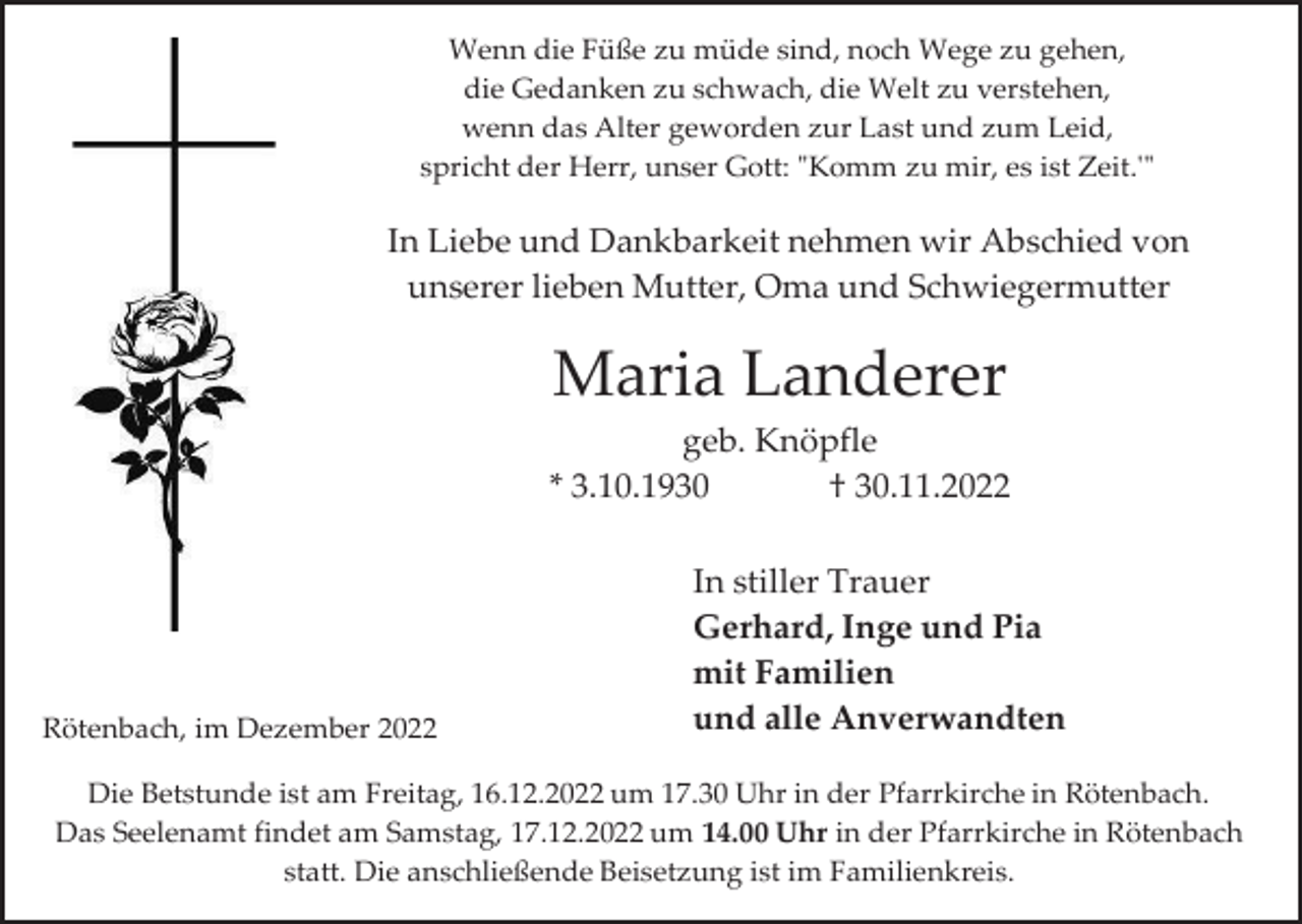 <p>Wenn die Füße zu müde sind, noch Wege zu gehen,<br />die Gedanken zu schwach, die Welt zu verstehen,<br />wenn das Alter geworden zur Last und zum Leid,<br />spricht der Herr, unser Gott: "Komm zu mir, es ist Zeit.'"</p><p>In Liebe und Dankbarkeit nehmen wir Abschied von<br />unserer lieben Mutter, Oma und Schwiegermutter</p><p>Maria Landerer<br />geb. Knöpfle<br />* 3.10.1930<br />† 30.11.2022</p><p>Rötenbach, im Dezember 2022</p><p>In stiller Trauer<br />Gerhard, Inge und Pia<br />mit Familien<br />und alle Anverwandten</p><p>Die Betstunde ist am Freitag, 16.12.2022 um 17.30 Uhr in der Pfarrkirche in Rötenbach.<br />Das Seelenamt findet am Samstag, 17.12.2022 um 14.00 Uhr in der Pfarrkirche in Rötenbach<br />statt. Die anschließende Beisetzung ist im Familienkreis.</p>