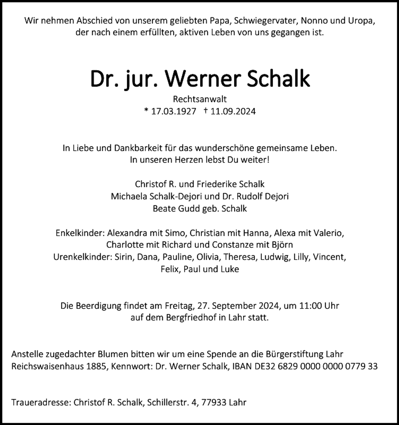 <p>Wir nehmen Abschied von unserem geliebten Papa, Schwiegervater, Nonno und Uropa,<br />der nach einem erfüllten, aktiven Leben von uns gegangen ist.</p><p>Dr. jur. Werner Schalk<br />Rechtsanwalt<br />* 17.03.1927 † 11.09.2024</p><p>In Liebe und Dankbarkeit für das wunderschöne gemeinsame Leben.<br />In unseren Herzen lebst Du weiter!<br />Christof R. und Friederike Schalk<br />Michaela Schalk-Dejori und Dr. Rudolf Dejori<br />Beate Gudd geb. Schalk<br />Enkelkinder: Alexandra mit Simo, Christian mit Hanna, Alexa mit Valerio,<br />Charlotte mit Richard und Constanze mit Björn<br />Urenkelkinder: Sirin, Dana, Pauline, Olivia, Theresa, Ludwig, Lilly, Vincent,<br />Felix, Paul und Luke</p><p>Die Beerdigung findet am Freitag, 27. September 2024, um 11:00 Uhr<br />auf dem Bergfriedhof in Lahr statt.</p><p>Anstelle zugedachter Blumen bitten wir um eine Spende an die Bürgerstiftung Lahr<br />Reichswaisenhaus 1885, Kennwort: Dr. Werner Schalk, IBAN DE32 6829 0779 33</p><p>Traueradresse: Christof R. Schalk, Schillerstr. 4, 77933 Lahr</p>