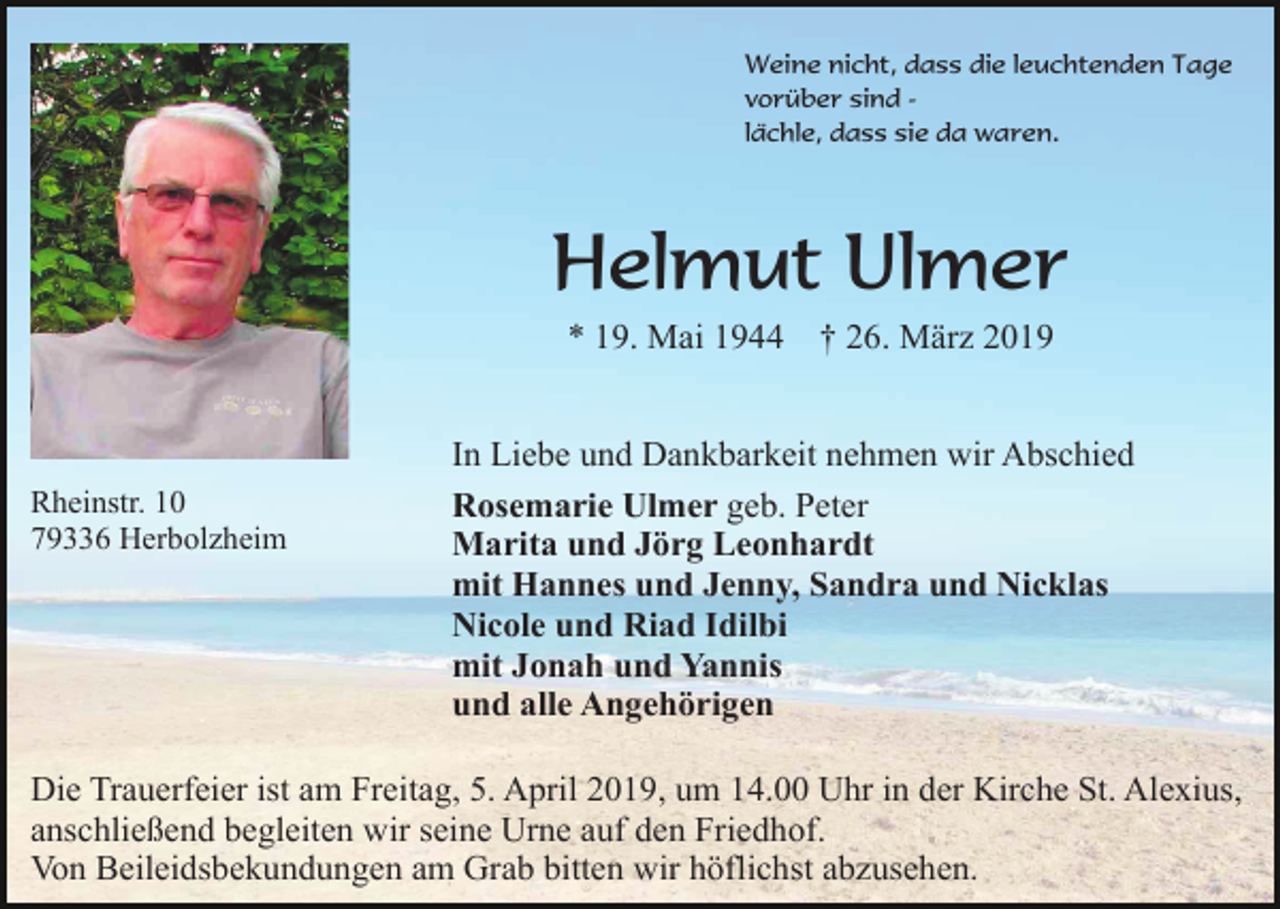<p>Weine nicht, dass die leuchtenden Tage<br />vorüber sind lächle, dass sie da waren.</p><p>Helmut Ulmer<br />* 19. Mai 1944</p><p>Rheinstr. 10<br />79336 Herbolzheim</p><p>† 26. März 2019</p><p>In Liebe und Dankbarkeit nehmen wir Abschied<br />Rosemarie Ulmer geb. Peter<br />Marita und Jörg Leonhardt<br />mit Hannes und Jenny, Sandra und Nicklas<br />Nicole und Riad Idilbi<br />mit Jonah und Yannis<br />und alle Angehörigen</p><p>Die Trauerfeier ist am Freitag, 5. April 2019, um 14.00 Uhr in der Kirche St. Alexius,<br />anschließend begleiten wir seine Urne auf den Friedhof.<br />Von Beileidsbekundungen am Grab bitten wir höflichst abzusehen.</p>