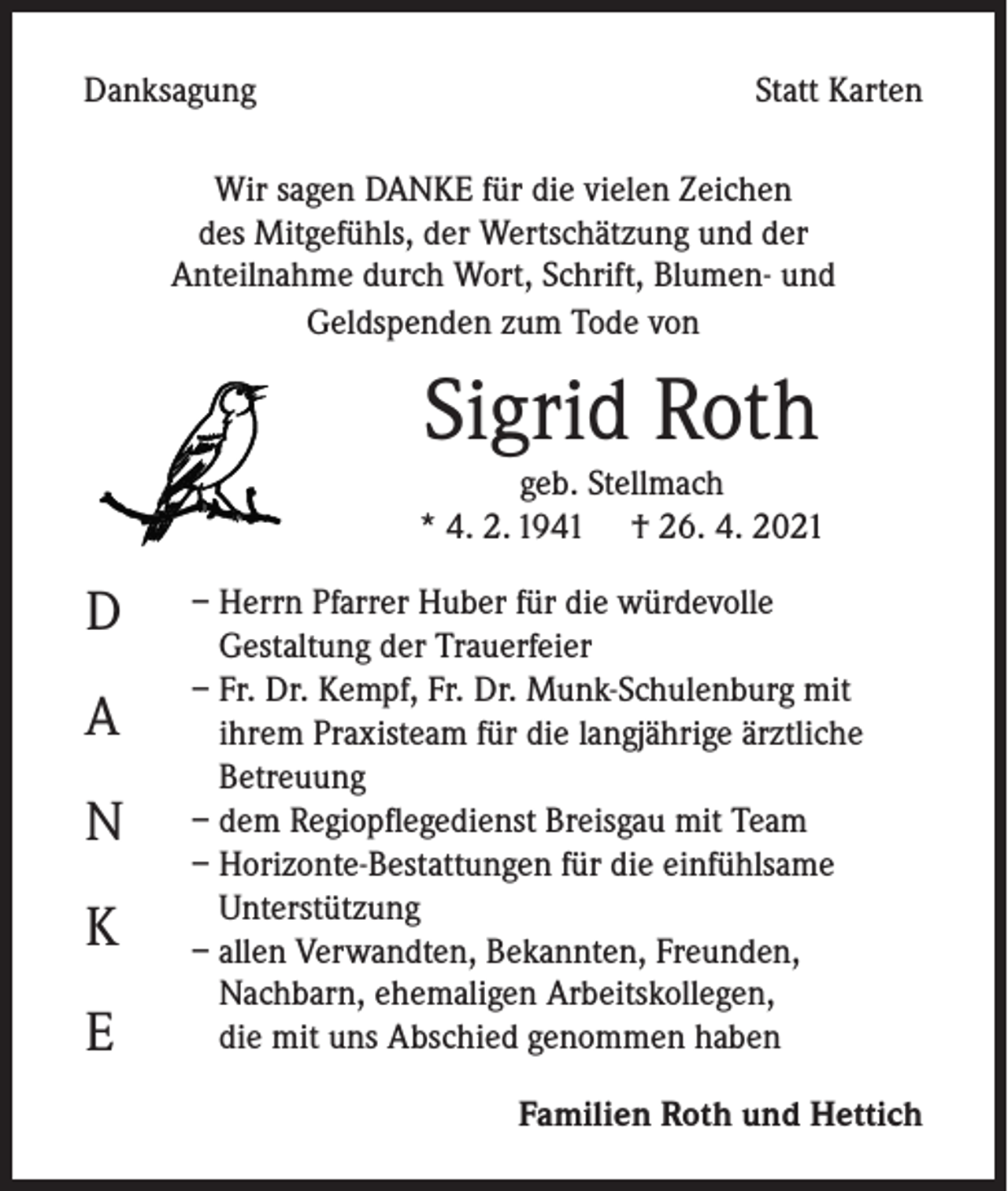 <p>Danksagung</p><p>Statt Karten</p><p>Wir sagen DANKE für die vielen Zeichen<br />des Mitgefühls, der Wertschätzung und der<br />Anteilnahme durch Wort, Schrift, Blumen- und<br />Geldspenden zum Tode von</p><p>Sigrid Roth</p><p>geb. Stellmach<br />* 4. 2. 1941 † 26. 4. 2021</p><p>D<br />A<br />N<br />K<br />E</p><p>– Herrn Pfarrer Huber für die würdevolle<br />Gestaltung der Trauerfeier<br />– Fr. Dr. Kempf, Fr. Dr. Munk-Schulenburg mit<br />ihrem Praxisteam für die langjährige ärztliche<br />Betreuung<br />– dem Regiopflegedienst Breisgau mit Team<br />– Horizonte-Bestattungen für die einfühlsame<br />Unterstützung<br />– allen Verwandten, Bekannten, Freunden,<br />Nachbarn, ehemaligen Arbeitskollegen,<br />die mit uns Abschied genommen haben<br />Familien Roth und Hettich</p>
