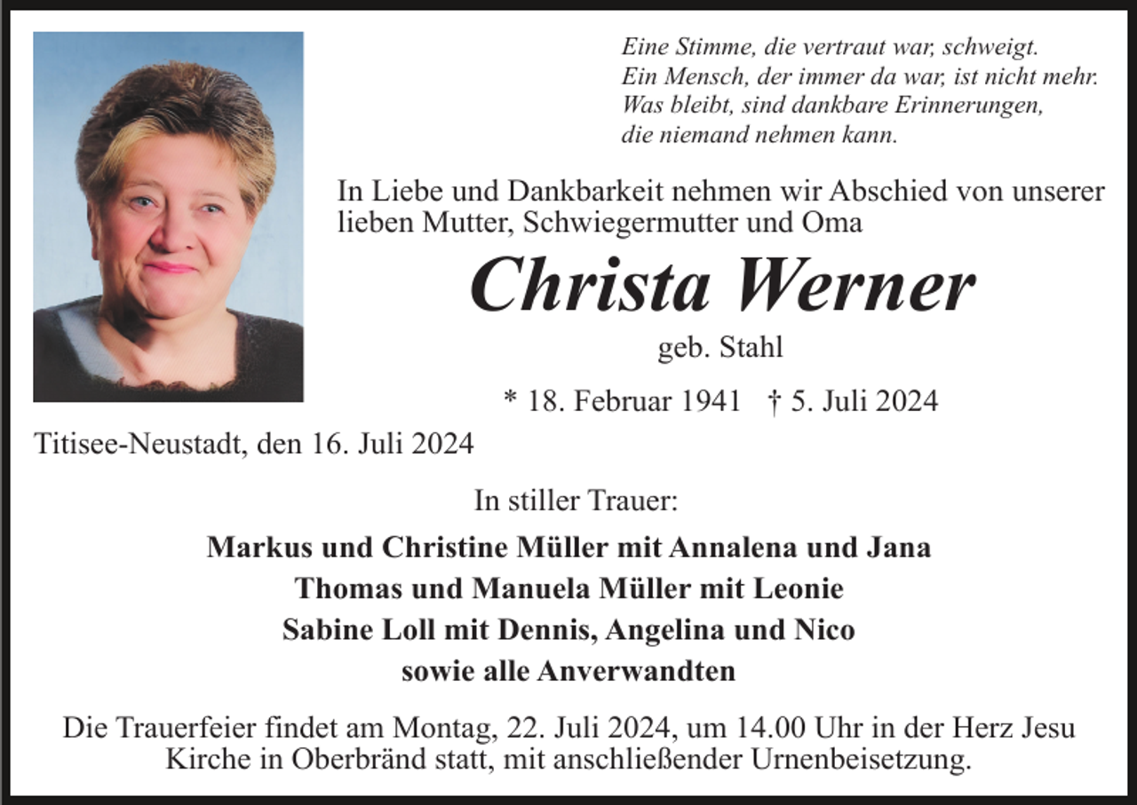 <p>Eine Stimme, die vertraut war, schweigt.<br />Ein Mensch, der immer da war, ist nicht mehr.<br />Was bleibt, sind dankbare Erinnerungen,<br />die niemand nehmen kann.</p><p>In Liebe und Dankbarkeit nehmen wir Abschied von unserer<br />lieben Mutter, Schwiegermutter und Oma</p><p>Christa Werner<br />geb. Stahl<br />* 18. Februar 1941 † 5. Juli 2024<br />Titisee-Neustadt, den 16. Juli 2024<br />In stiller Trauer:<br />Markus und Christine Müller mit Annalena und Jana<br />Thomas und Manuela Müller mit Leonie<br />Sabine Loll mit Dennis, Angelina und Nico<br />sowie alle Anverwandten<br />Die Trauerfeier findet am Montag, 22. Juli 2024, um 14.00 Uhr in der Herz Jesu<br />Kirche in Oberbränd statt, mit anschließender Urnenbeisetzung.</p>
