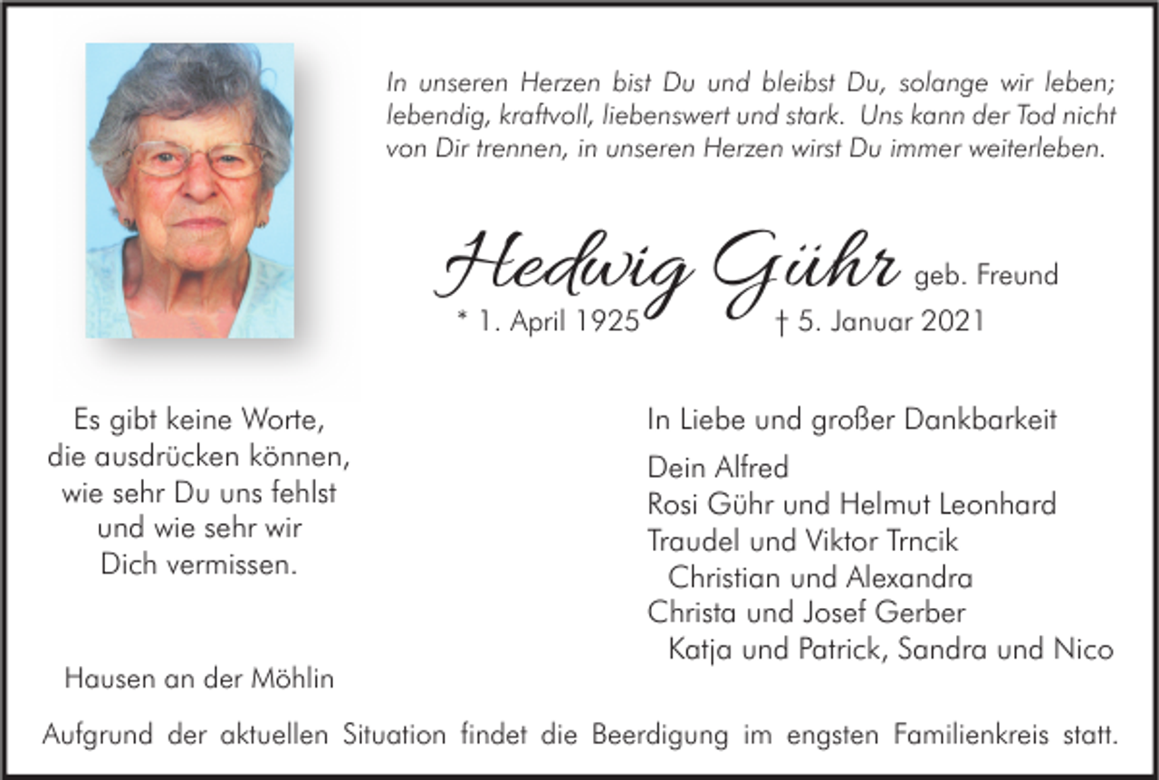 <p>In unseren Herzen bist Du und bleibst Du, solange wir leben;<br />lebendig, kraftvoll, liebenswert und stark. Uns kann der Tod nicht<br />von Dir trennen, in unseren Herzen wirst Du immer weiterleben.</p><p>Hedwig Gühr<br />* 1. April 1925</p><p>Es gibt keine Worte,<br />die ausdrücken können,<br />wie sehr Du uns fehlst<br />und wie sehr wir<br />Dich vermissen.</p><p>Hausen an der Möhlin</p><p>geb. Freund</p><p>† 5. Januar 2021</p><p>In Liebe und großer Dankbarkeit<br />Dein Alfred<br />Rosi Gühr und Helmut Leonhard<br />Traudel und Viktor Trncik<br />Christian und Alexandra<br />Christa und Josef Gerber<br />Katja und Patrick, Sandra und Nico</p><p>Aufgrund der aktuellen Situation findet die Beerdigung im engsten Familienkreis statt.</p>