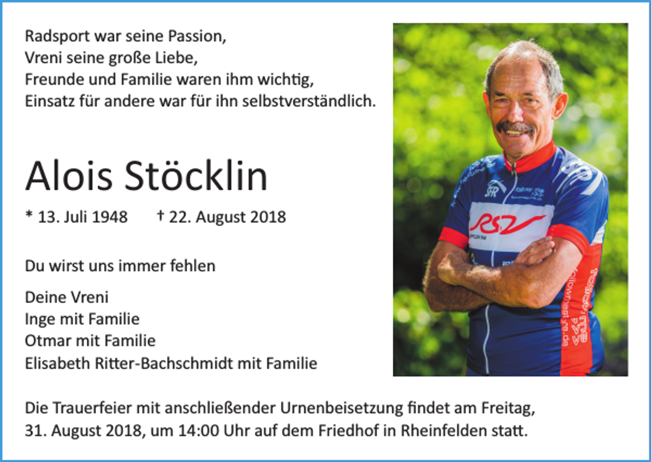 <p>Radsport war seine Passion,<br />Vreni seine große Liebe,<br />Freunde und Familie waren ihm wich�g,<br />Einsatz für andere war für ihn selbstverständlich.</p><p>Alois Stöcklin<br />* 13. Juli 1948</p><p>† 22. August 2018</p><p>Du wirst uns immer fehlen<br />Deine Vreni<br />Inge mit Familie<br />Otmar mit Familie<br />Elisabeth Ri�er­Bachschmidt mit Familie<br />Die Trauerfeier mit anschließender Urnenbeisetzung ﬁndet am Freitag,<br />31. August 2018, um 14:00 Uhr auf dem Friedhof in Rheinfelden sta�.</p>