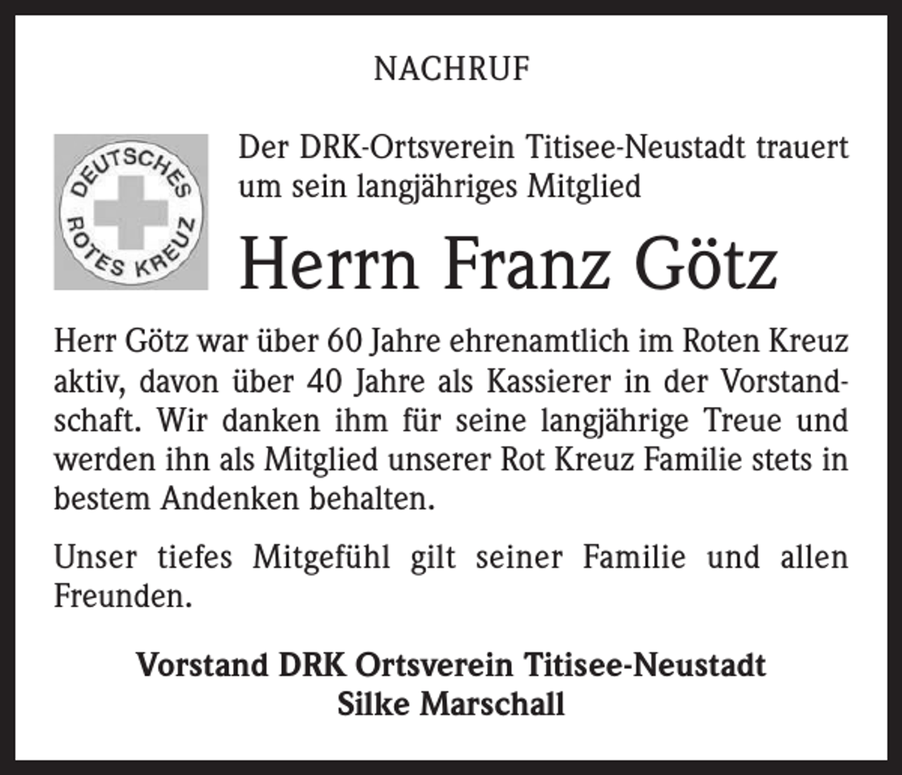 <p>NACHRUF<br />Der DRK-Ortsverein Titisee-Neustadt trauert<br />um sein langjähriges Mitglied</p><p>Herrn Franz Götz<br />Herr Götz war über 60 Jahre ehrenamtlich im Roten Kreuz<br />aktiv, davon über 40 Jahre als Kassierer in der Vorstandschaft. Wir danken ihm für seine langjährige Treue und<br />werden ihn als Mitglied unserer Rot Kreuz Familie stets in<br />bestem Andenken behalten.<br />Unser tiefes Mitgefühl gilt seiner Familie und allen<br />­Freunden.<br />Vorstand DRK Ortsverein Titisee-Neustadt<br />Silke Marschall</p>