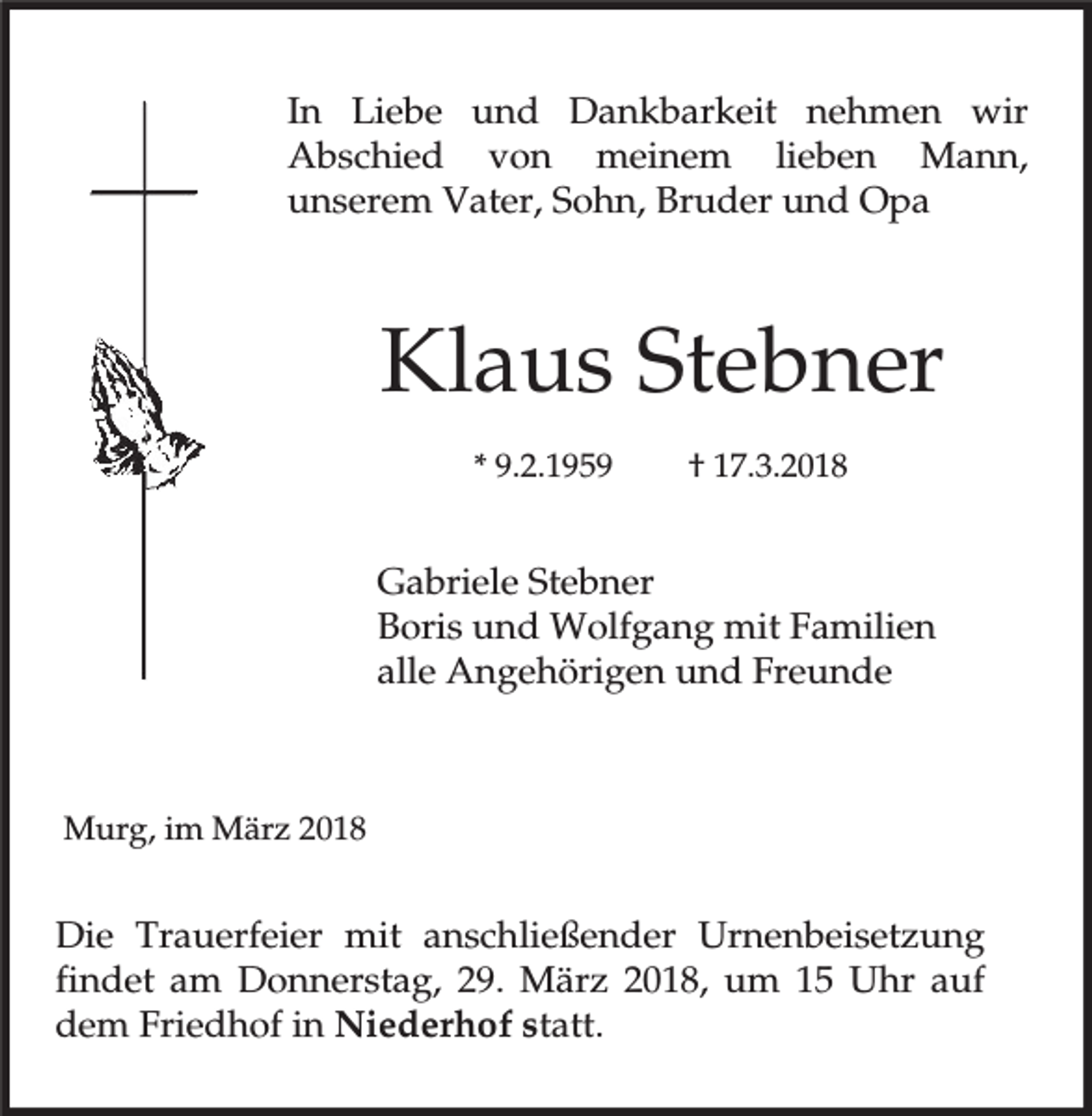 <p>In Liebe und Dankbarkeit nehmen wir<br />Abschied von meinem lieben Mann,<br />unserem Vater, Sohn, Bruder und Opa</p><p>Klaus Stebner<br />* 9.2.1959</p><p>† 17.3.2018</p><p>Gabriele Stebner<br />Boris und Wolfgang mit Familien<br />alle Angehörigen und Freunde</p><p>Murg, im März 2018</p><p>Die Trauerfeier mit anschließender Urnenbeisetzung<br />findet am Donnerstag, 29. März 2018, um 15 Uhr auf<br />dem Friedhof in Niederhof statt.</p>