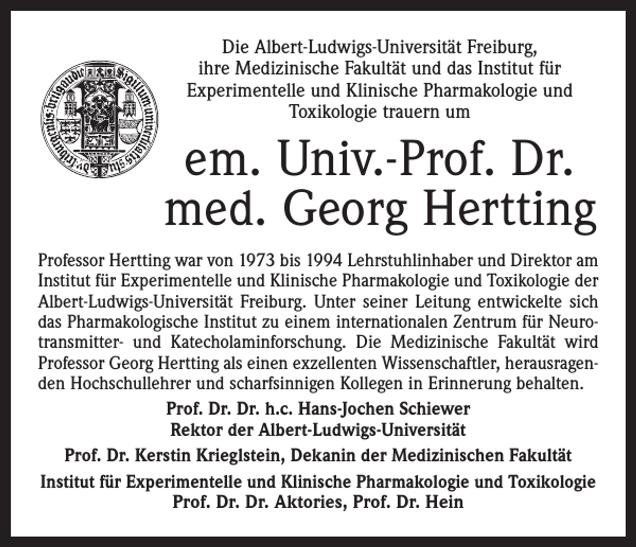 <p>Die Albert-Ludwigs-Universität Freiburg,<br />ihre Medizinische Fakultät und das Institut für<br />Experimentelle und Klinische Pharmakologie und<br />Toxikologie trauern um</p><p>em. Univ.-Prof. Dr.<br />med. Georg Hertting<br />Professor Hertting war von 1973 bis 1994 Lehrstuhlinhaber und Direktor am<br />Institut für Experimentelle und Klinische Pharmakologie und Toxikologie der<br />Albert-Ludwigs-Universität Freiburg. Unter seiner Leitung entwickelte sich<br />das Pharmakologische Institut zu einem internationalen Zentrum für Neurotransmitter- und Katecholaminforschung. Die Medizinische Fakultät wird<br />Professor Georg Hertting als einen exzellenten Wissenschaftler, herausragenden Hochschullehrer und scharfsinnigen Kollegen in Erinnerung behalten.<br />Prof. Dr. Dr. h.c. Hans-Jochen Schiewer<br />Rektor der Albert-Ludwigs-Universität<br />Prof. Dr. Kerstin Krieglstein, Dekanin der Medizinischen Fakultät<br />Institut für Experimentelle und Klinische Pharmakologie und Toxikologie<br />Prof. Dr. Dr. Aktories, Prof. Dr. Hein</p>