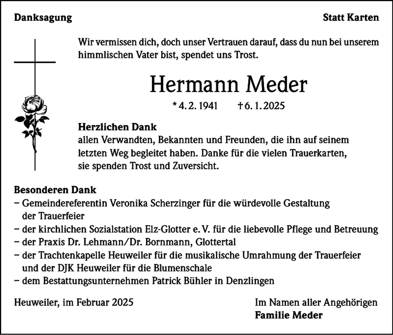 <p>Danksagung</p><p>Statt Karten<br />Wir vermissen dich, doch unser Vertrauen darauf, dass du nun bei unserem<br />himmlischen Vater bist, spendet uns Trost.</p><p>Hermann Meder<br />* 4. 2. 1941</p><p>† 6. 1. 2025</p><p>Herzlichen Dank<br />allen Verwandten, Bekannten und Freunden, die ihn auf seinem<br />letzten Weg begleitet haben. Danke für die vielen Trauerkarten,<br />sie spenden Trost und Zuversicht.<br />Besonderen Dank<br />– Gemeindereferentin Veronika Scherzinger für die würdevolle Gestaltung<br />der Trauerfeier<br />– der kirchlichen Sozialstation Elz-Glotter e. V. für die liebevolle Pflege und Betreuung<br />– der Praxis Dr. Lehmann/Dr. Bornmann, Glottertal<br />– der Trachtenkapelle Heuweiler für die musikalische Umrahmung der Trauerfeier<br />und der DJK Heuweiler für die Blumenschale<br />– dem Bestattungsunternehmen Patrick Bühler in Denzlingen<br />Heuweiler, im Februar 2025 Im Namen aller Angehörigen<br />Familie Meder</p>