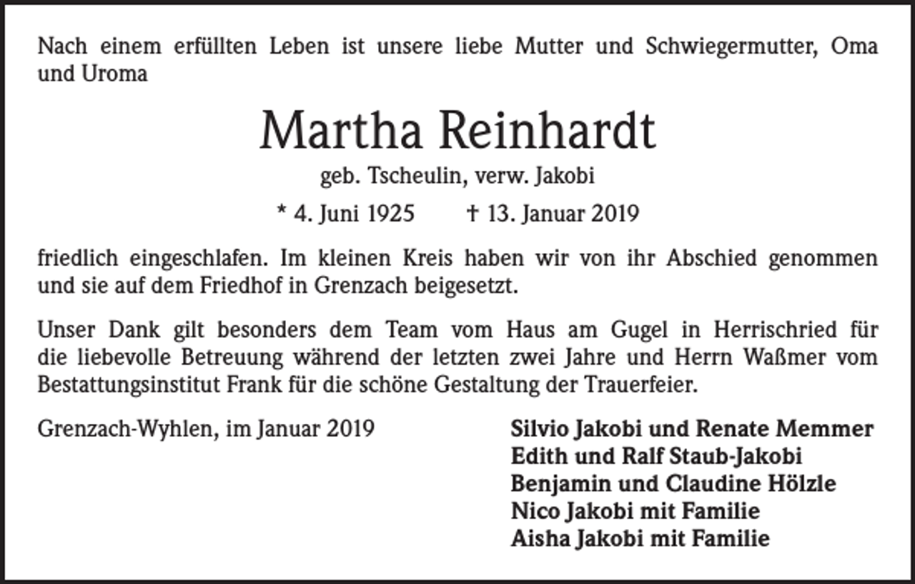 <p>Nach einem erfüllten Leben ist unsere liebe Mutter und Schwiegermutter, Oma<br />und Uroma</p><p>Martha Reinhardt<br />geb. Tscheulin, verw. Jakobi</p><p>* 4. Juni 1925 † 13. Januar 2019<br />friedlich eingeschlafen. Im kleinen Kreis haben wir von ihr Abschied genommen<br />und sie auf dem Friedhof in Grenzach beigesetzt.<br />Unser Dank gilt besonders dem Team vom Haus am Gugel in Herrischried für<br />die liebevolle Betreuung während der letzten zwei Jahre und Herrn Waßmer vom<br />Bestattungsinstitut Frank für die schöne Gestaltung der Trauerfeier.<br />Grenzach-Wyhlen, im Januar 2019 Silvio Jakobi und Renate Memmer<br />Edith und Ralf Staub-Jakobi<br />Benjamin und Claudine Hölzle<br />Nico Jakobi mit Familie<br />Aisha Jakobi mit Familie</p>