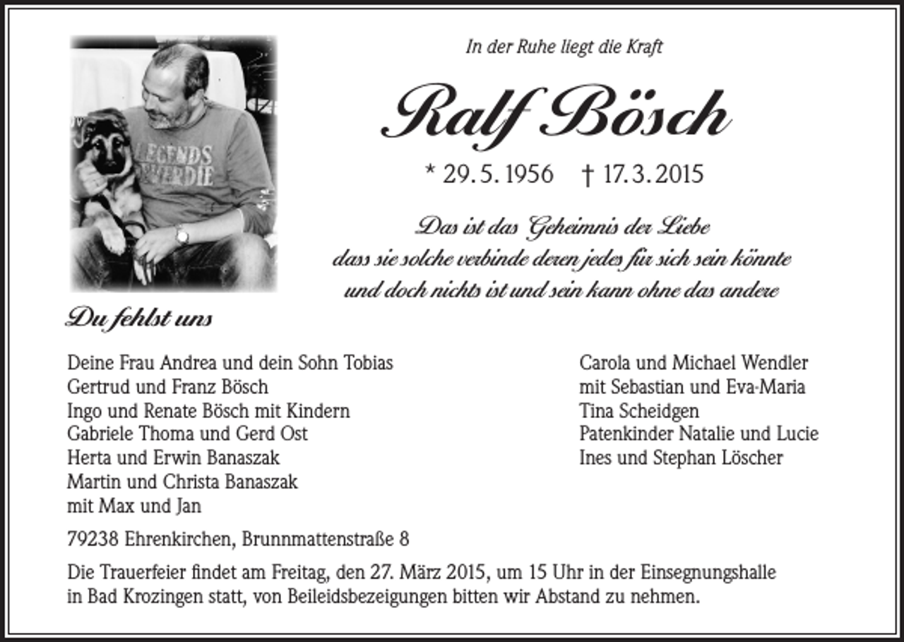 <p>In der Ruhe liegt die Kraft</p><p>Ralf Bösch<br />* 29. 5. 1956 † 17. 3. 2015</p><p>Du fehlst uns</p><p>Das ist das Geheimnis der Liebe<br />dass sie solche verbinde deren jedes für sich sein könnte<br />und doch nichts ist und sein kann ohne das andere</p><p>Deine Frau Andrea und dein Sohn Tobias<br />Gertrud und Franz Bösch<br />Ingo und Renate Bösch mit Kindern<br />Gabriele Thoma und Gerd Ost<br />Herta und Erwin Banaszak<br />Martin und Christa Banaszak<br />mit Max und Jan</p><p>Carola und Michael Wendler<br />mit Sebastian und Eva-Maria<br />Tina Scheidgen<br />Patenkinder Natalie und Lucie<br />Ines und Stephan Löscher</p><p>79238 Ehrenkirchen, Brunnmattenstraße 8<br />Die Trauerfeier findet am Freitag, den 27. März 2015, um 15 Uhr in der Einsegnungshalle<br />in Bad Krozingen statt, von Beileidsbezeigungen bitten wir Abstand zu nehmen.</p>