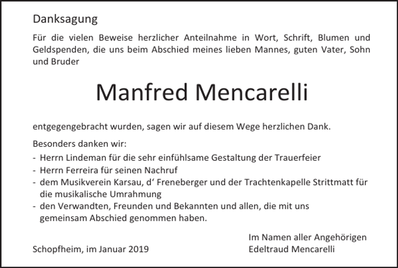 <p>Danksagung<br />Für die vielen Beweise herzlicher Anteilnahme in Wort, Schrift, Blumen und<br />Geldspenden, die uns beim Abschied meines lieben Mannes, guten Vater, Sohn<br />und Bruder</p><p>Manfred Mencarelli<br />entgegengebracht wurden, sagen wir auf diesem Wege herzlichen Dank.<br />Besonders danken wir:<br />- Herrn Lindeman für die sehr einfühlsame Gestaltung der Trauerfeier<br />- Herrn Ferreira für seinen Nachruf<br />- dem Musikverein Karsau, d‘ Freneberger und der Trachtenkapelle Strittmatt für<br />die musikalische Umrahmung<br />- den Verwandten, Freunden und Bekannten und allen, die mit uns<br />gemeinsam Abschied genommen haben.<br />Schopfheim, im Januar 2019</p><p>Im Namen aller Angehörigen<br />Edeltraud Mencarelli</p>