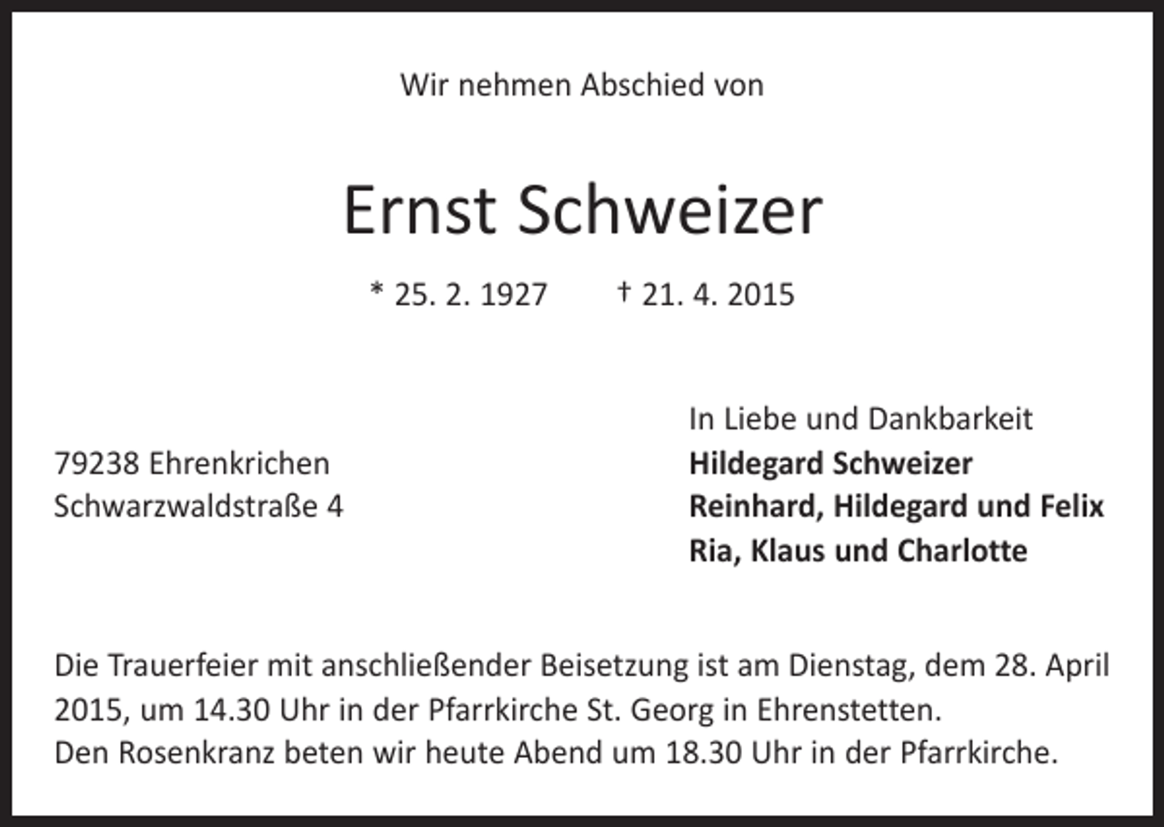 <p>Wir nehmen Abschied von</p><p>Ernst Schweizer<br />* 25. 2. 1927 † 21. 4. 2015</p><p>In Liebe und Dankbarkeit<br />79238 Ehrenkrichen<br />Hildegard Schweizer<br />Schwarzwaldstraße 4 Reinhard, Hildegard und Felix<br />Ria, Klaus und Charlotte<br />Die Trauerfeier mit anschließender Beisetzung ist am Dienstag, dem 28. April<br />2015, um 14.30 Uhr in der Pfarrkirche St. Georg in Ehrenstetten.<br />Den Rosenkranz beten wir heute Abend um 18.30 Uhr in der Pfarrkirche.</p>