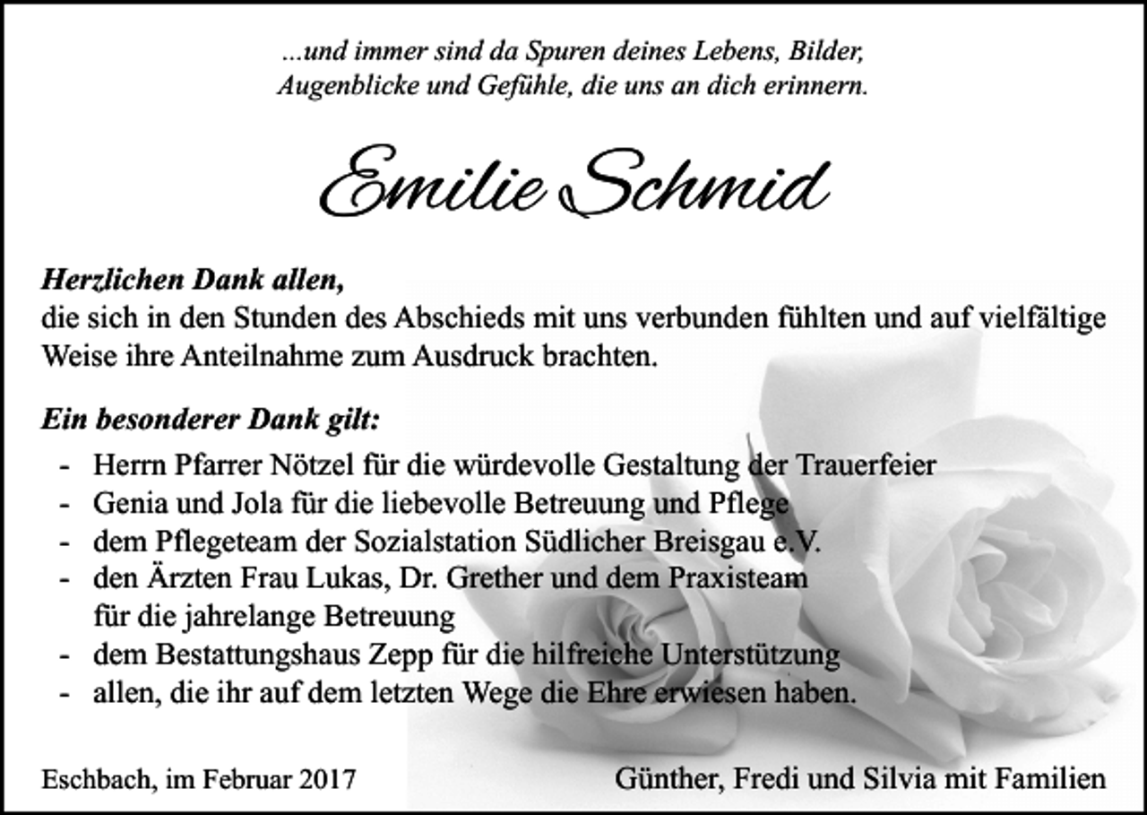 <p>...und immer sind da Spuren deines Lebens, Bilder,<br />Augenblicke und Gefühle, die uns an dich erinnern.</p><p>Emilie Schmid<br />Herzlichen Dank allen,<br />die sich in den Stunden des Abschieds mit uns verbunden fühlten und auf vielfältige<br />Weise ihre Anteilnahme zum Ausdruck brachten.<br />Ein besonderer Dank gilt:<br />- Herrn Pfarrer Nötzel für die würdevolle Gestaltung der Trauerfeier<br />- Genia und Jola für die liebevolle Betreuung und Pflege<br />- dem Pflegeteam der Sozialstation Südlicher Breisgau e.V.<br />- den Ärzten Frau Lukas, Dr. Grether und dem Praxisteam<br />für die jahrelange Betreuung<br />- dem Bestattungshaus Zepp für die hilfreiche Unterstützung<br />- allen, die ihr auf dem letzten Wege die Ehre erwiesen haben.<br />Eschbach, im Februar 2017</p><p>Günther, Fredi und Silvia mit Familien</p>
