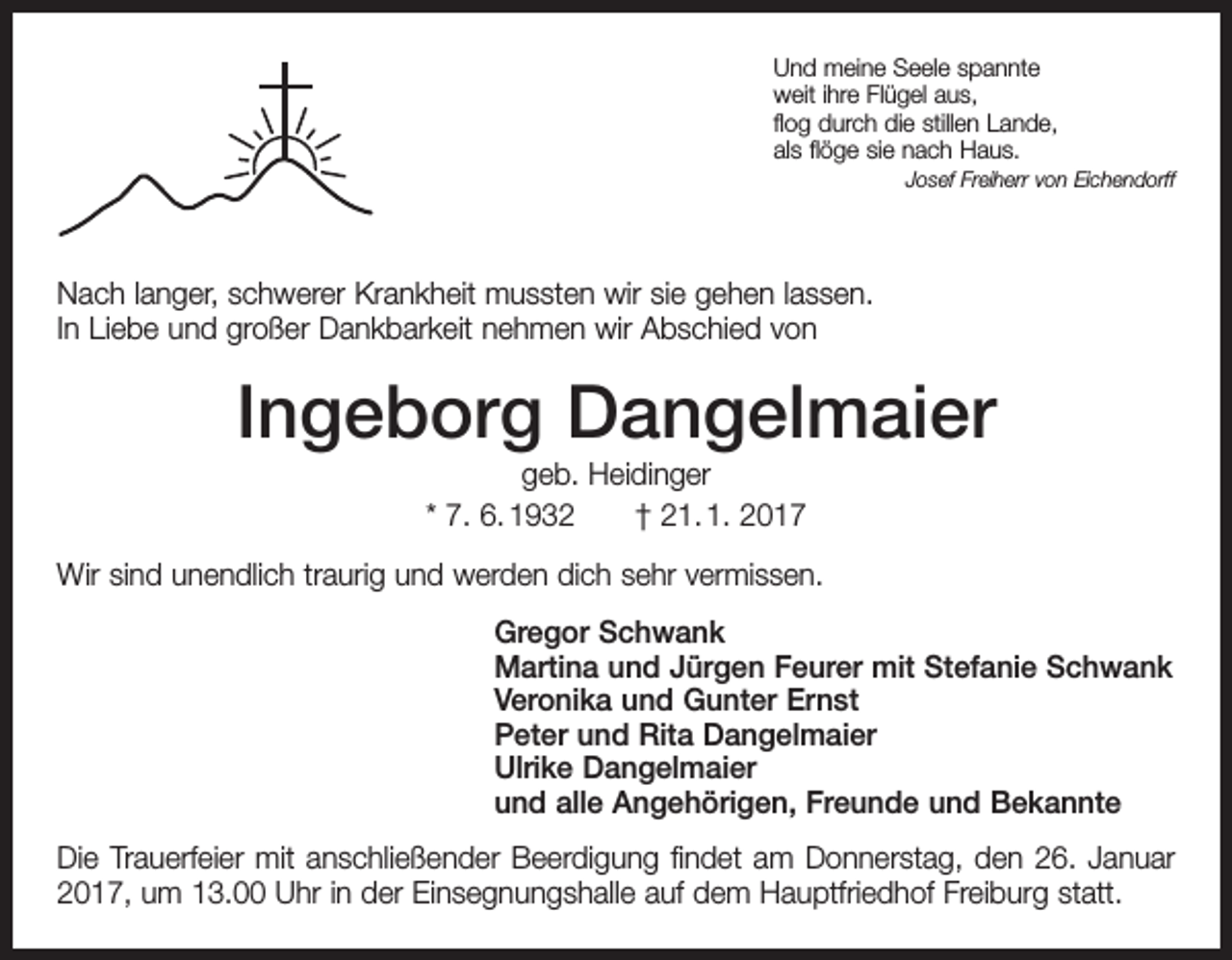 <p>Und meine Seele spannte<br />weit ihre Flügel aus,<br />flog durch die stillen Lande,<br />als flöge sie nach Haus.</p><p>Josef Freiherr von Eichendorff</p><p>Nach langer, schwerer Krankheit mussten wir sie gehen lassen.<br />In Liebe und großer Dankbarkeit nehmen wir Abschied von</p><p>Ingeborg Dangelmaier<br />geb. Heidinger<br />* 7. 6. 1932 † 21. 1. 2017<br />Wir sind unendlich traurig und werden dich sehr vermissen.<br />Gregor Schwank<br />Martina und Jürgen Feurer mit Stefanie Schwank<br />Veronika und Gunter Ernst<br />Peter und Rita Dangelmaier<br />Ulrike Dangelmaier<br />und alle Angehörigen, Freunde und Bekannte<br />Die Trauerfeier mit anschließender Beerdigung findet am Donnerstag, den 26. Januar<br />2017, um 13.00 Uhr in der Einsegnungshalle auf dem Hauptfriedhof Freiburg statt.</p>