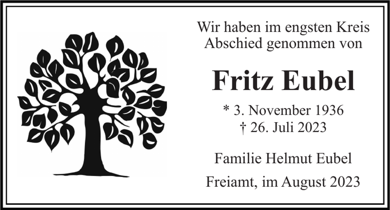 <p>Wir haben im engsten Kreis<br />Abschied genommen von</p><p>Fritz Eubel<br />* 3. November 1936<br />† 26. Juli 2023</p><p>Familie Helmut Eubel<br />Freiamt, im August 2023</p>
