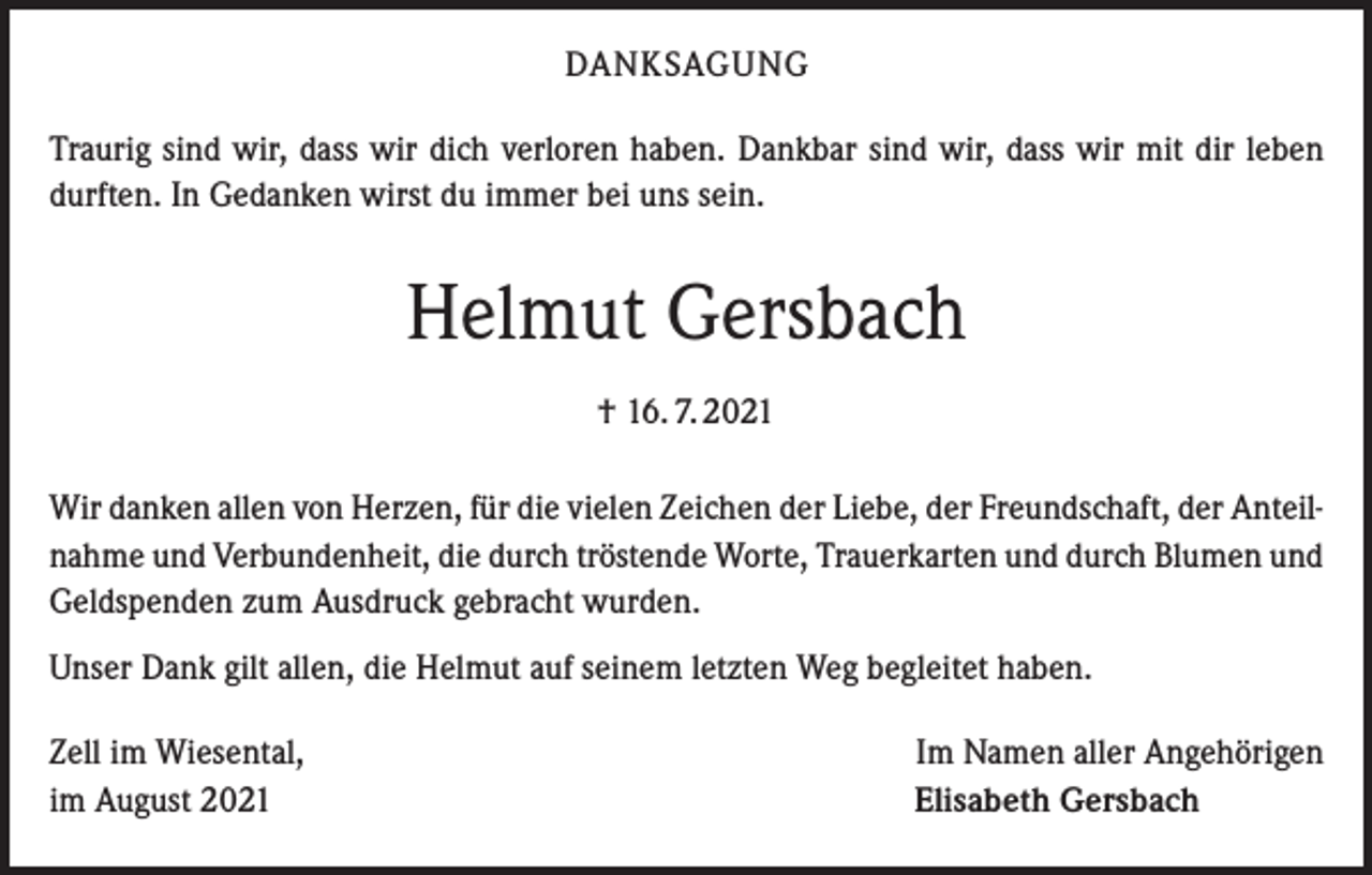 <p>DANKSAGUNG<br />Traurig sind wir, dass wir dich verloren haben. Dankbar sind wir, dass wir mit dir leben<br />durften. In Gedanken wirst du immer bei uns sein.</p><p>Helmut Gersbach<br />† 16. 7. 2021<br />Wir danken allen von Herzen, für die vielen Zeichen der Liebe, der Freundschaft, der Anteilnahme und Verbundenheit, die durch tröstende Worte, Trauerkarten und durch Blumen und<br />Geldspenden zum Ausdruck gebracht wurden.<br />Unser Dank gilt allen, die Helmut auf seinem letzten Weg begleitet haben.<br />Zell im Wiesental,<br />im August 2021</p><p>Im Namen aller Angehörigen<br />Elisabeth Gersbach</p>