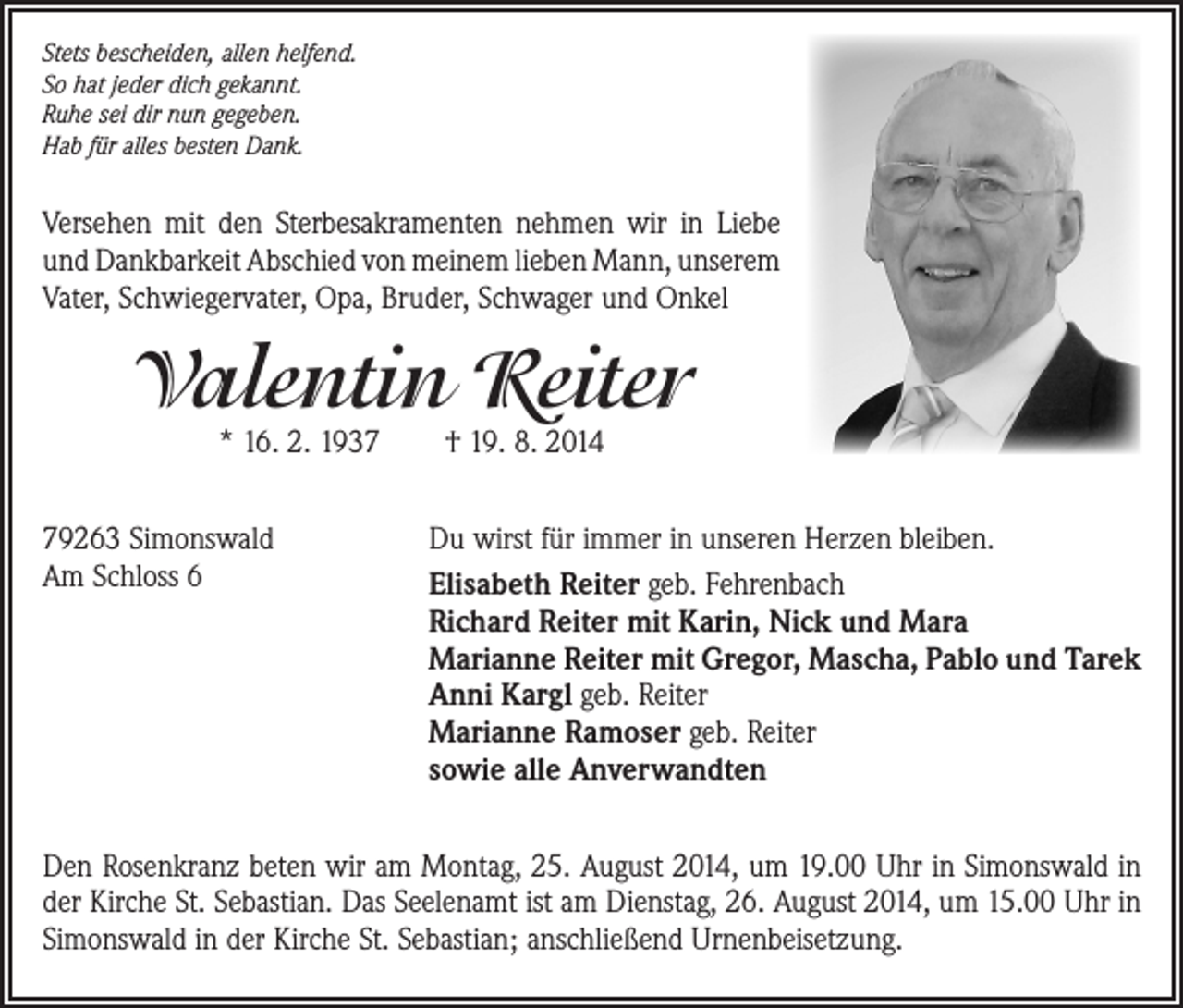 <p>Stets bescheiden, allen helfend.<br />So hat jeder dich gekannt.<br />Ruhe sei dir nun gegeben.<br />Hab für alles besten Dank.</p><p>Versehen mit den Sterbesakramenten nehmen wir in Liebe<br />und Dankbarkeit Abschied von meinem lieben Mann, unserem ­<br />Vater, Schwiegervater, Opa, Bruder, Schwager und Onkel</p><p>Valentin Reiter<br />* 16. 2. 1937 † 19. 8. 2014</p><p>79263 Simonswald<br />Am Schloss 6</p><p>Du wirst für immer in unseren Herzen bleiben.<br />Elisabeth Reiter geb. Fehrenbach<br />Richard Reiter mit Karin, Nick und Mara<br />Marianne Reiter mit Gregor, Mascha, Pablo und Tarek<br />Anni Kargl geb. Reiter<br />Marianne Ramoser geb. Reiter<br />sowie alle Anverwandten</p><p>Den Rosenkranz beten wir am Montag, 25. August 2014, um 19.00 Uhr in Simonswald in<br />der Kirche St. Sebastian. Das Seelenamt ist am Dienstag, 26. August 2014, um 15.00 Uhr in<br />Simonswald in der Kirche St. Sebastian; anschließend Urnenbeisetzung.</p>