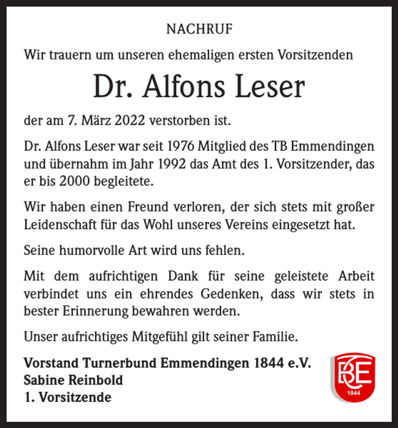 <p>NACHRUF<br />Wir trauern um unseren ehemaligen ersten Vorsitzenden</p><p>Dr. Alfons Leser<br />der am 7. März 2022 verstorben ist.<br />Dr. Alfons Leser war seit 1976 Mitglied des TB Emmendingen<br />und übernahm im Jahr 1992 das Amt des 1. Vorsitzender, das<br />er bis 2000 begleitete.<br />Wir haben einen Freund verloren, der sich stets mit großer<br />Leidenschaft für das Wohl unseres Vereins eingesetzt hat.<br />Seine humorvolle Art wird uns fehlen.<br />Mit dem aufrichtigen Dank für seine geleistete Arbeit<br />­verbindet uns ein ehrendes Gedenken, dass wir stets in<br />­bester Erinnerung bewahren werden.<br />Unser aufrichtiges Mitgefühl gilt seiner Familie.<br />Vorstand Turnerbund Emmendingen 1844 e.V.<br />Sabine Reinbold<br />1. Vorsitzende</p>