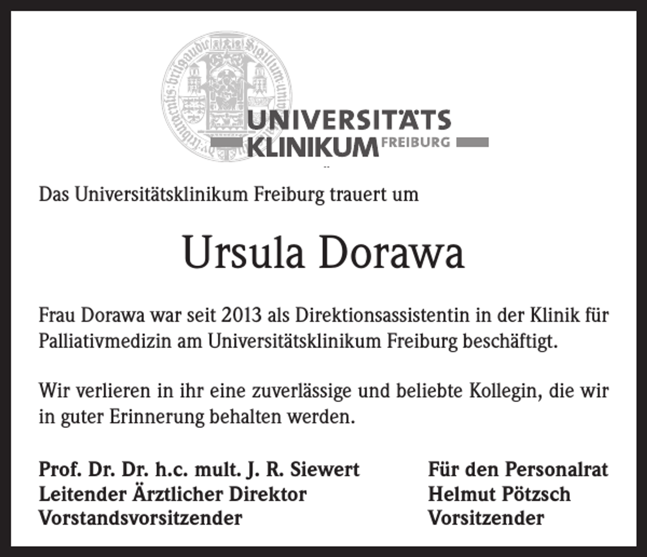 <p>Das Universitätsklinikum Freiburg trauert um</p><p>Ursula Dorawa<br />Frau Dorawa war seit 2013 als Direktionsassistentin in der Klinik für<br />Palliativmedizin am Universitätsklinikum Freiburg beschäftigt.<br />Wir verlieren in ihr eine zuverlässige und beliebte Kollegin, die wir<br />in guter Erinnerung behalten werden.<br />Prof. Dr. Dr. h.c. mult. J. R. Siewert<br />Leitender Ärztlicher Direktor<br />Vorstandsvorsitzender</p><p>Für den Personalrat<br />Helmut Pötzsch<br />Vorsitzender</p>