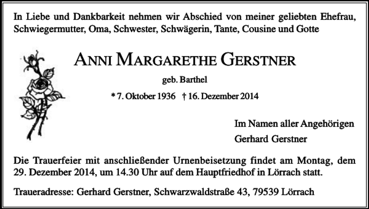 <p>In Liebe und Dankbarkeit nehmen wir Abschied von meiner geliebten Ehefrau,<br />Schwiegermutter, Oma, Schwester, Schwägerin, Tante, Cousine und Gotte</p><p>ANNI MARGARETHE GERSTNER<br />geb. Barthel<br />* 7. Oktober 1936 † 16. Dezember 2014</p><p>Im Namen aller Angehörigen<br />Gerhard Gerstner<br />Die Trauerfeier mit anschließender Urnenbeisetzung findet am Montag, dem<br />29. Dezember 2014, um 14.30 Uhr auf dem Hauptfriedhof in Lörrach statt.<br />Traueradresse: Gerhard Gerstner, Schwarzwaldstraße 43, 79539 Lörrach</p>