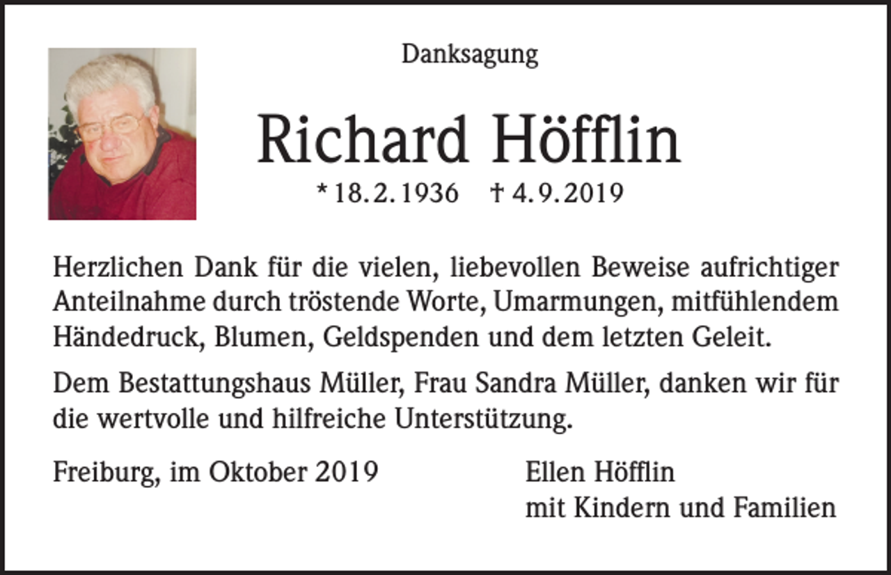 <p>Danksagung</p><p>Richard Höfflin<br />* 18. 2. 1936</p><p>† 4. 9. 2019</p><p>Herzlichen Dank für die vielen, liebevollen Beweise aufrichtiger<br />Anteilnahme durch tröstende Worte, Umarmungen, mitfühlendem<br />Händedruck, Blumen, Geldspenden und dem letzten Geleit.<br />Dem Bestattungshaus Müller, Frau Sandra Müller, danken wir für<br />die wertvolle und hilfreiche Unterstützung.<br />Freiburg, im Oktober 2019 Ellen Höfflin<br />mit Kindern und Familien</p>
