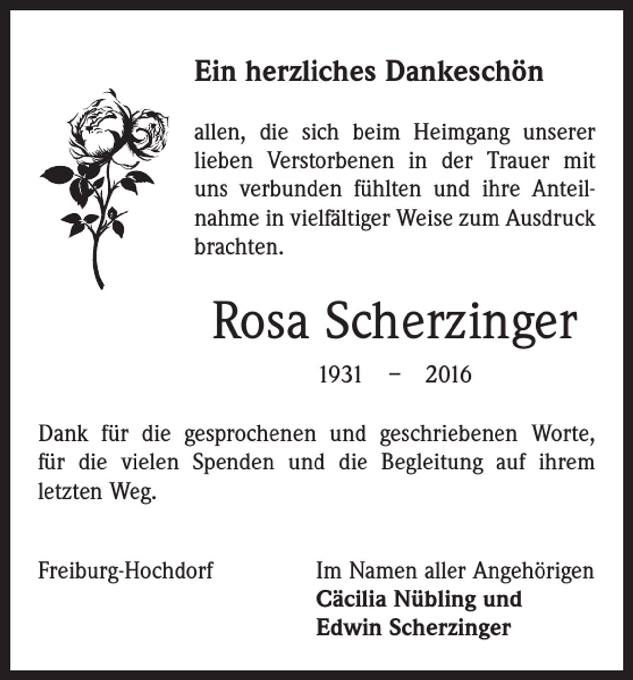 <p>Ein herzliches Dankeschön<br />allen, die sich beim Heimgang unserer<br />lieben Verstorbenen in der Trauer mit<br />uns verbunden fühlten und ihre Anteilnahme in vielfältiger Weise zum Ausdruck<br />­brachten.</p><p>Rosa Scherzinger<br />1931 – 2016<br />Dank für die gesprochenen und geschriebenen Worte,<br />für die vielen Spenden und die Begleitung auf ihrem<br />­letzten Weg.<br />Freiburg-Hochdorf Im Namen aller Angehörigen<br />Cäcilia Nübling und<br />Edwin Scherzinger</p>