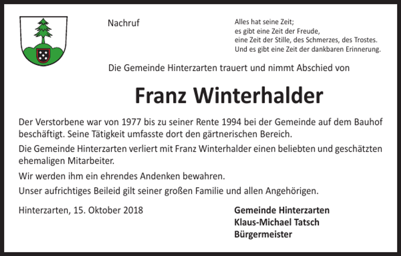 <p>Nachruf</p><p>Alles hat seine Zeit;<br />es gibt eine Zeit der Freude,<br />eine Zeit der Stille, des Schmerzes, des Trostes.<br />Und es gibt eine Zeit der dankbaren Erinnerung.</p><p>Die Gemeinde Hinterzarten trauert und nimmt Abschied von</p><p>Franz Winterhalder<br />Der Verstorbene war von 1977 bis zu seiner Rente 1994 bei der Gemeinde auf dem ­Bauhof<br />beschäftigt. Seine Tätigkeit umfasste dort den gärtnerischen Bereich.<br />Die Gemeinde Hinterzarten verliert mit Franz Winterhalder einen beliebten und geschätzten<br />ehemaligen Mitarbeiter.<br />Wir werden ihm ein ehrendes Andenken bewahren.<br />Unser aufrichtiges Beileid gilt seiner großen Familie und allen Angehörigen.<br />Hinterzarten, 15. Oktober 2018 Gemeinde Hinterzarten<br />Klaus-Michael Tatsch<br />Bürgermeister</p>