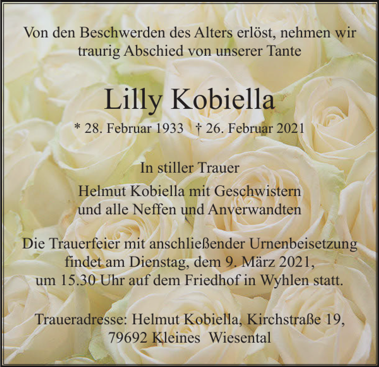 <p>Von den Beschwerden des Alters erlöst, nehmen wir<br />traurig Abschied von unserer Tante</p><p>Lilly Kobiella<br />* 28. Februar 1933 † 26. Februar 2021</p><p>In stiller Trauer<br />Helmut Kobiella mit Geschwistern<br />und alle Neffen und Anverwandten<br />Die Trauerfeier mit anschließender Urnenbeisetzung<br />findet am Dienstag, dem 9. März 2021,<br />um 15.30 Uhr auf dem Friedhof in Wyhlen statt.<br />Traueradresse: Helmut Kobiella, Kirchstraße 19,<br />79692 Kleines Wiesental</p>