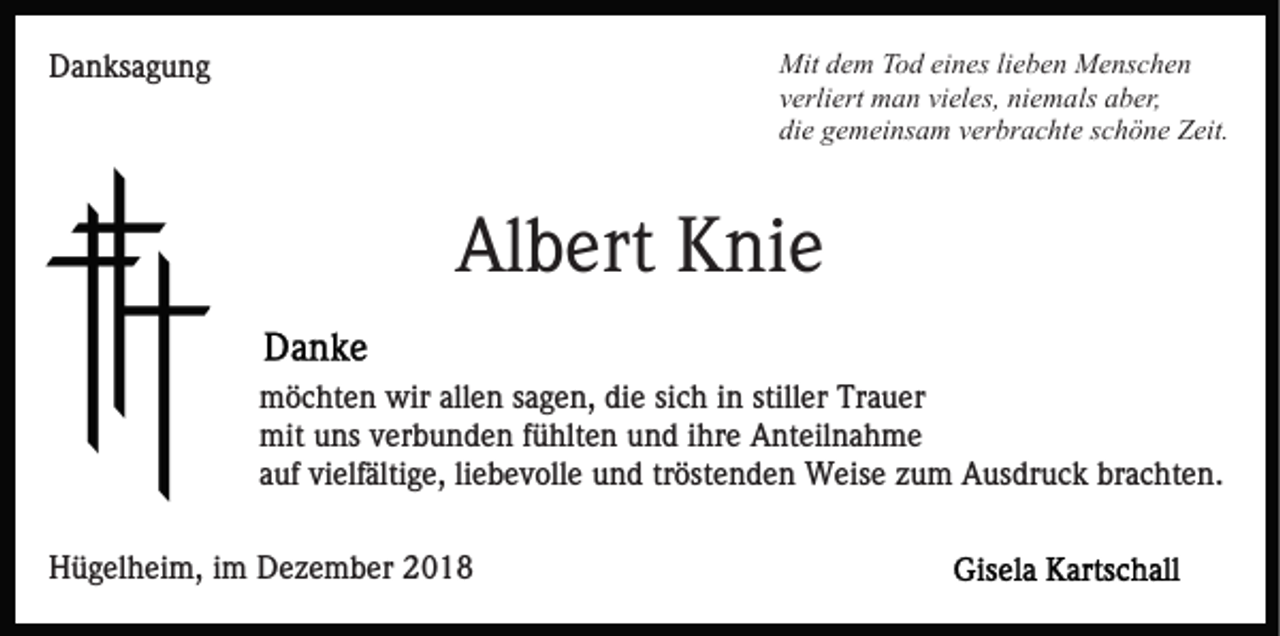 <p>Mit dem Tod eines lieben Menschen<br />verliert man vieles, niemals aber,<br />die gemeinsam verbrachte schöne Zeit.</p><p>Danksagung</p><p>Albert Knie<br />möchten wir allen sagen, die sich in stiller Trauer<br />mit uns verbunden fühlten und ihre Anteilnahme<br />auf vielfältige, liebevolle und tröstenden Weise zum Ausdruck brachten.<br />Hügelheim, im Dezember 2018</p>