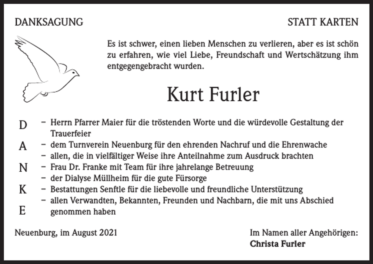 <p>DANKSAGUNG</p><p>STATT KARTEN<br />Es ist schwer, einen lieben Menschen zu verlieren, aber es ist schön<br />zu erfahren, wie viel Liebe, Freundschaft und Wertschätzung ihm<br />entgegengebracht wurden.</p><p>Kurt Furler<br />D<br />A<br />N<br />K<br />E</p><p>– Herrn Pfarrer Maier für die tröstenden Worte und die würdevolle Gestaltung der<br />Trauerfeier<br />– dem Turnverein Neuenburg für den ehrenden Nachruf und die Ehrenwache<br />– allen, die in vielfältiger Weise ihre Anteilnahme zum Ausdruck brachten<br />– Frau Dr. Franke mit Team für ihre jahrelange Betreuung<br />– der Dialyse Müllheim für die gute Fürsorge<br />– Bestattungen Senftle für die liebevolle und freundliche Unterstützung<br />– allen Verwandten, Bekannten, Freunden und Nachbarn, die mit uns Abschied<br />genommen haben</p><p>Neuenburg, im August 2021 Im Namen aller Angehörigen:<br />Christa Furler</p>