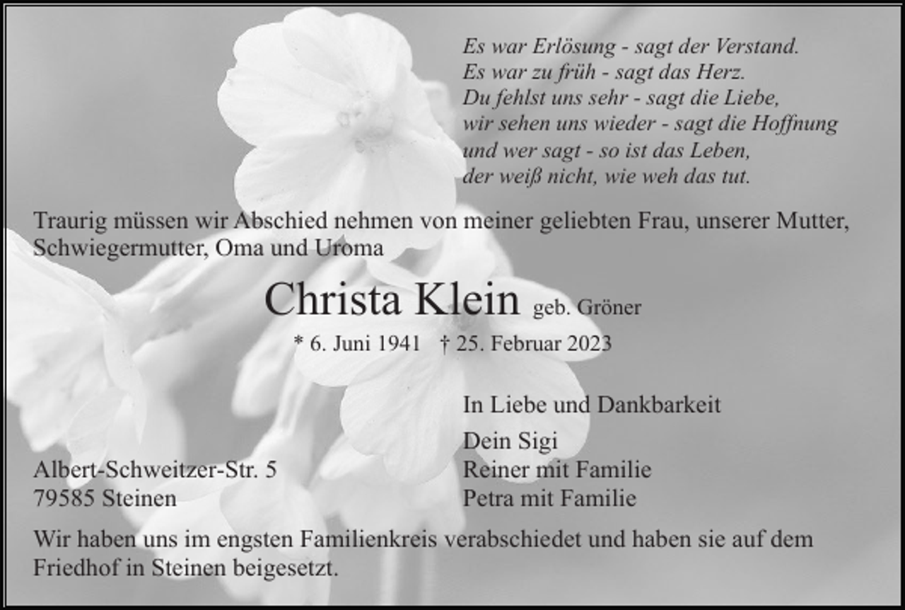 <p>Es war Erlösung - sagt der Verstand.<br />Es war zu früh - sagt das Herz.<br />Du fehlst uns sehr - sagt die Liebe,<br />wir sehen uns wieder - sagt die Hoffnung<br />und wer sagt - so ist das Leben,<br />der weiß nicht, wie weh das tut.</p><p>Traurig müssen wir Abschied nehmen von meiner geliebten Frau, unserer Mutter,<br />Schwiegermutter, Oma und Uroma</p><p>Christa Klein geb. Gröner<br />* 6. Juni 1941 † 25. Februar 2023</p><p>Albert-Schweitzer-Str. 5<br />79585 Steinen</p><p>In Liebe und Dankbarkeit<br />Dein Sigi<br />Reiner mit Familie<br />Petra mit Familie</p><p>Wir haben uns im engsten Familienkreis verabschiedet und haben sie auf dem<br />Friedhof in Steinen beigesetzt.</p>