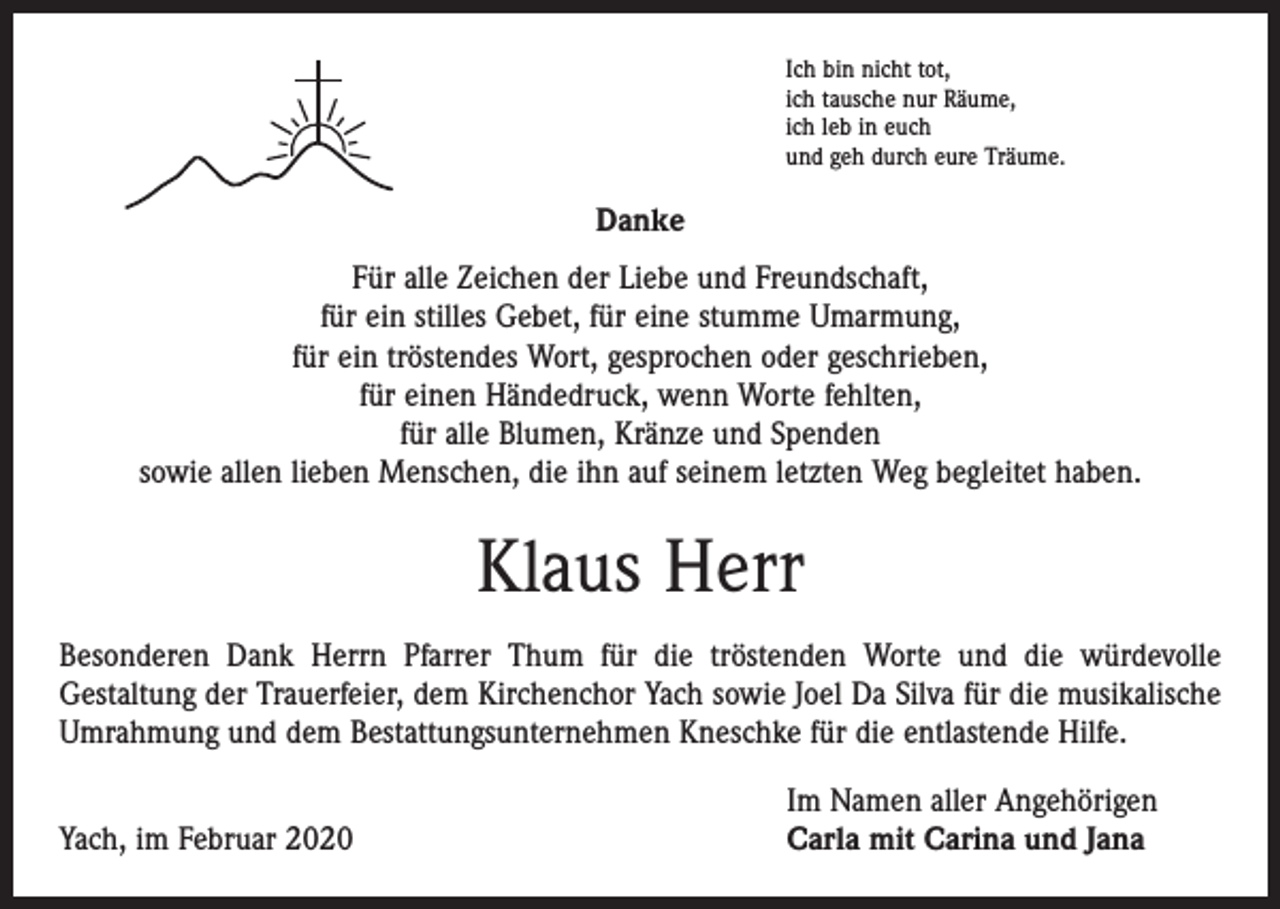<p>Ich bin nicht tot,<br />ich tausche nur Räume,<br />ich leb in euch<br />und geh durch eure Träume.</p><p>Danke<br />Für alle Zeichen der Liebe und Freundschaft,<br />für ein stilles Gebet, für eine stumme Umarmung,<br />für ein tröstendes Wort, gesprochen oder geschrieben,<br />für einen Händedruck, wenn Worte fehlten,<br />für alle Blumen, Kränze und Spenden<br />sowie allen lieben Menschen, die ihn auf seinem letzten Weg begleitet haben.</p><p>Klaus Herr<br />Besonderen Dank Herrn Pfarrer Thum für die tröstenden Worte und die würdevolle<br />­Gestaltung der Trauerfeier, dem Kirchenchor Yach sowie Joel Da Silva für die musikalische<br />Umrahmung und dem Bestattungsunternehmen Kneschke für die entlastende Hilfe.</p><p>Yach, im Februar 2020</p><p>Im Namen aller Angehörigen<br />Carla mit Carina und Jana</p>