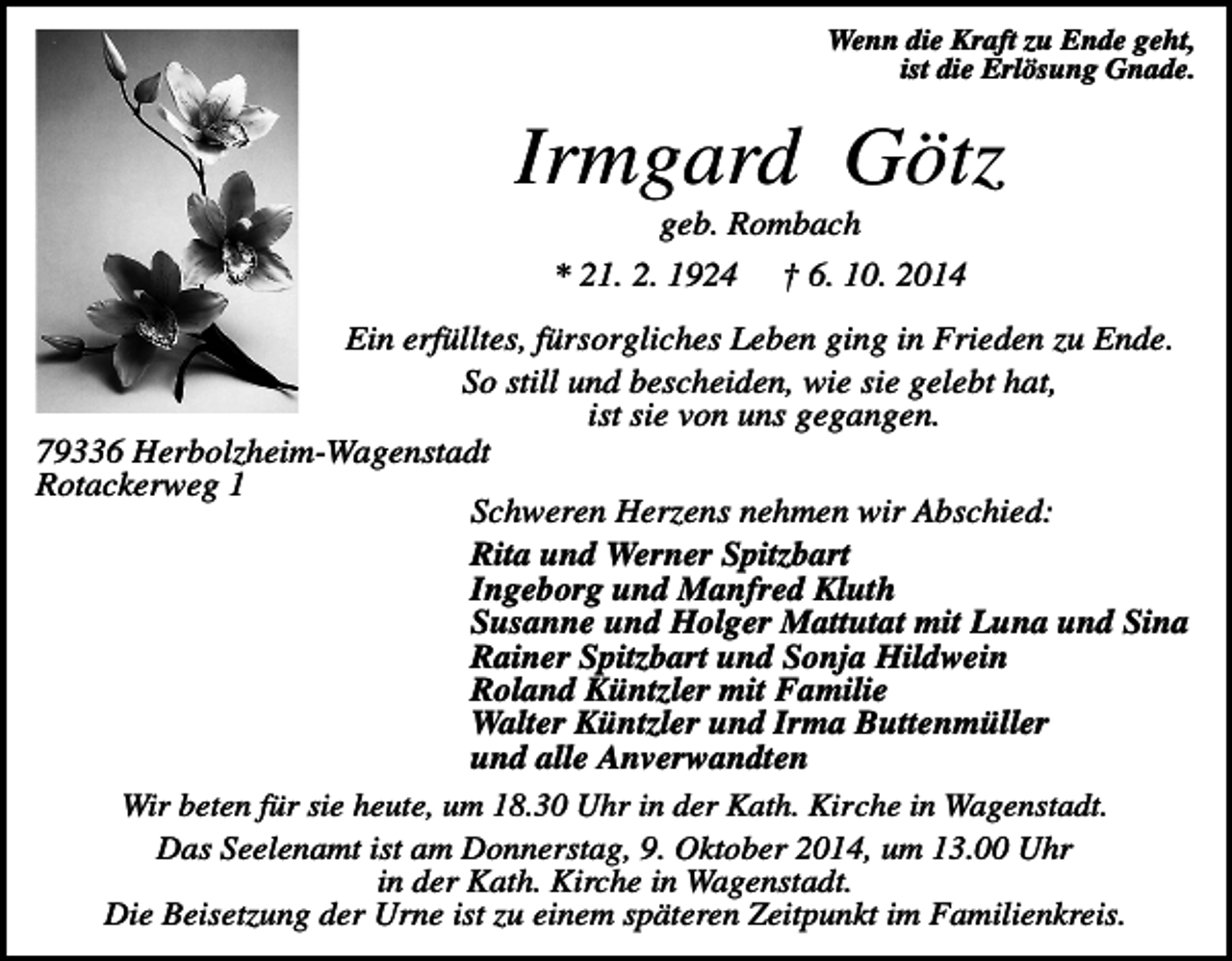 <p>Wenn die Kraft zu Ende geht,<br />ist die Erlösung Gnade.</p><p>Irmgard Götz<br />geb. Rombach<br />* 21. 2. 1924</p><p>† 6. 10. 2014</p><p>Ein erfülltes, fürsorgliches Leben ging in Frieden zu Ende.<br />So still und bescheiden, wie sie gelebt hat,<br />ist sie von uns gegangen.<br />79336 Herbolzheim-Wagenstadt<br />Rotackerweg 1<br />Schweren Herzens nehmen wir Abschied:<br />Rita und Werner Spitzbart<br />Ingeborg und Manfred Kluth<br />Susanne und Holger Mattutat mit Luna und Sina<br />Rainer Spitzbart und Sonja Hildwein<br />Roland Küntzler mit Familie<br />Walter Küntzler und Irma Buttenmüller<br />und alle Anverwandten<br />Wir beten für sie heute, um 18.30 Uhr in der Kath. Kirche in Wagenstadt.<br />Das Seelenamt ist am Donnerstag, 9. Oktober 2014, um 13.00 Uhr<br />in der Kath. Kirche in Wagenstadt.<br />Die Beisetzung der Urne ist zu einem späteren Zeitpunkt im Familienkreis.</p>